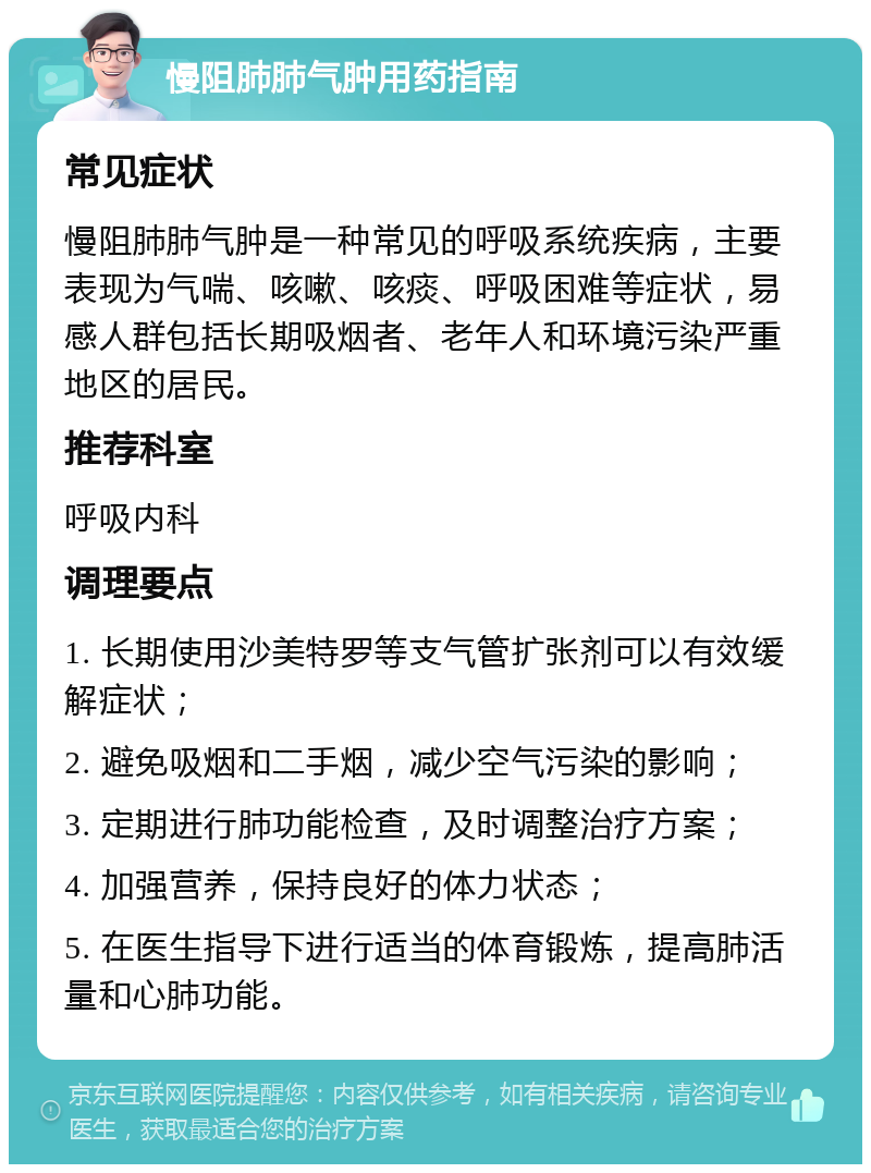 慢阻肺肺气肿用药指南 常见症状 慢阻肺肺气肿是一种常见的呼吸系统疾病，主要表现为气喘、咳嗽、咳痰、呼吸困难等症状，易感人群包括长期吸烟者、老年人和环境污染严重地区的居民。 推荐科室 呼吸内科 调理要点 1. 长期使用沙美特罗等支气管扩张剂可以有效缓解症状； 2. 避免吸烟和二手烟，减少空气污染的影响； 3. 定期进行肺功能检查，及时调整治疗方案； 4. 加强营养，保持良好的体力状态； 5. 在医生指导下进行适当的体育锻炼，提高肺活量和心肺功能。