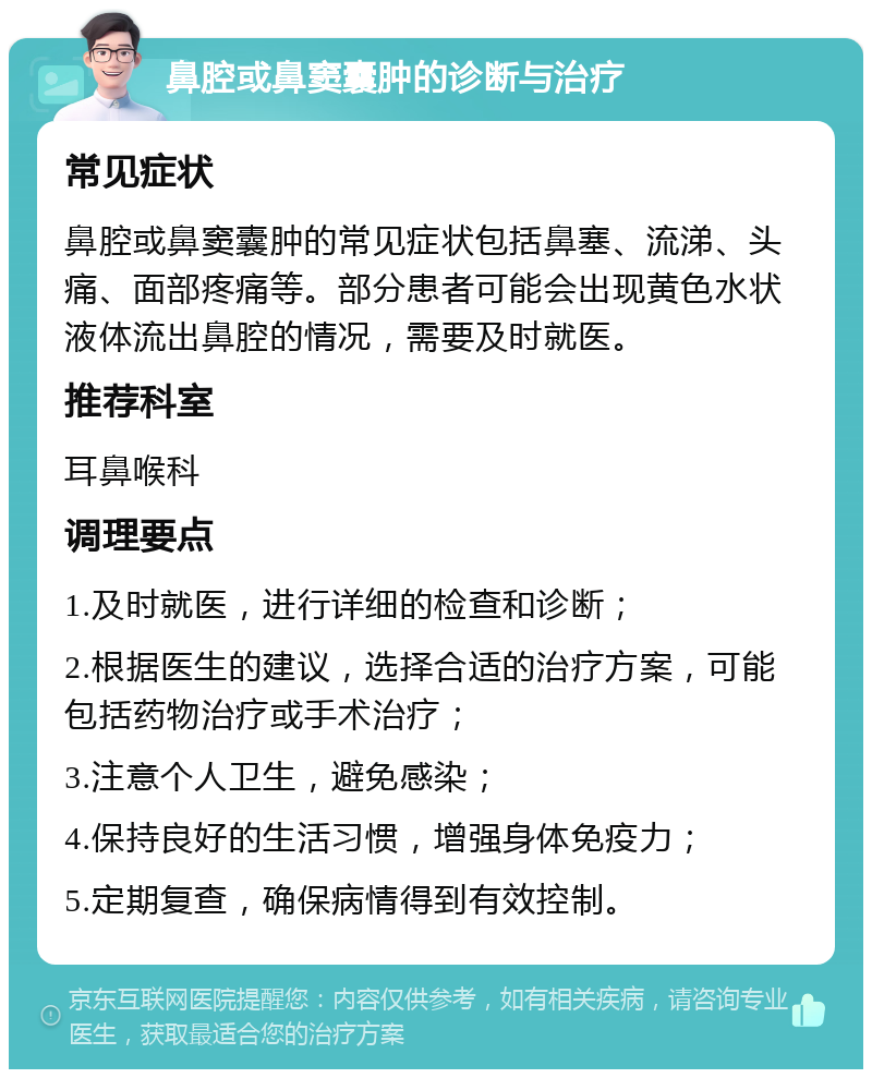 鼻腔或鼻窦囊肿的诊断与治疗 常见症状 鼻腔或鼻窦囊肿的常见症状包括鼻塞、流涕、头痛、面部疼痛等。部分患者可能会出现黄色水状液体流出鼻腔的情况，需要及时就医。 推荐科室 耳鼻喉科 调理要点 1.及时就医，进行详细的检查和诊断； 2.根据医生的建议，选择合适的治疗方案，可能包括药物治疗或手术治疗； 3.注意个人卫生，避免感染； 4.保持良好的生活习惯，增强身体免疫力； 5.定期复查，确保病情得到有效控制。