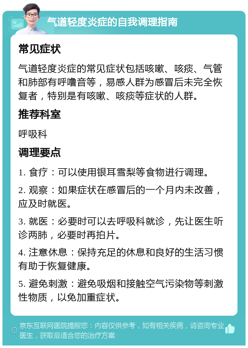 气道轻度炎症的自我调理指南 常见症状 气道轻度炎症的常见症状包括咳嗽、咳痰、气管和肺部有呼噜音等，易感人群为感冒后未完全恢复者，特别是有咳嗽、咳痰等症状的人群。 推荐科室 呼吸科 调理要点 1. 食疗：可以使用银耳雪梨等食物进行调理。 2. 观察：如果症状在感冒后的一个月内未改善，应及时就医。 3. 就医：必要时可以去呼吸科就诊，先让医生听诊两肺，必要时再拍片。 4. 注意休息：保持充足的休息和良好的生活习惯有助于恢复健康。 5. 避免刺激：避免吸烟和接触空气污染物等刺激性物质，以免加重症状。