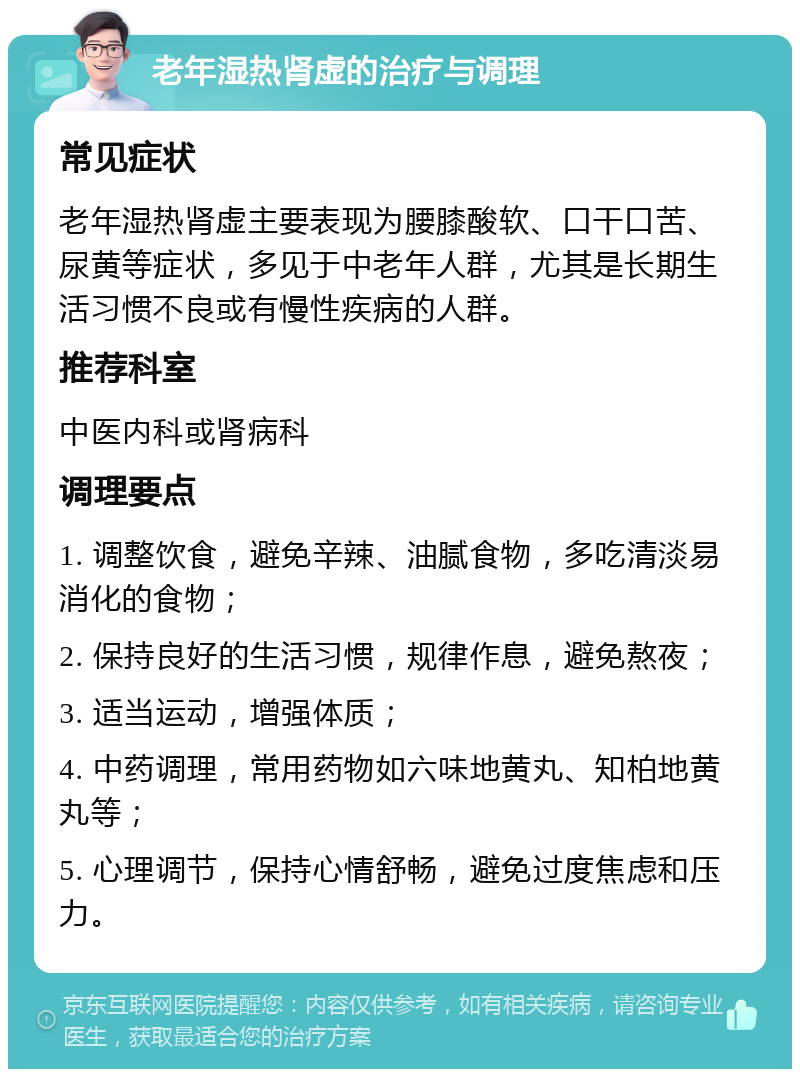 老年湿热肾虚的治疗与调理 常见症状 老年湿热肾虚主要表现为腰膝酸软、口干口苦、尿黄等症状，多见于中老年人群，尤其是长期生活习惯不良或有慢性疾病的人群。 推荐科室 中医内科或肾病科 调理要点 1. 调整饮食，避免辛辣、油腻食物，多吃清淡易消化的食物； 2. 保持良好的生活习惯，规律作息，避免熬夜； 3. 适当运动，增强体质； 4. 中药调理，常用药物如六味地黄丸、知柏地黄丸等； 5. 心理调节，保持心情舒畅，避免过度焦虑和压力。