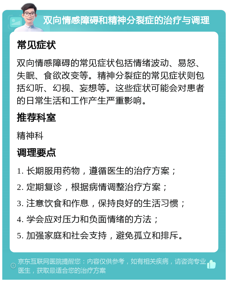 双向情感障碍和精神分裂症的治疗与调理 常见症状 双向情感障碍的常见症状包括情绪波动、易怒、失眠、食欲改变等。精神分裂症的常见症状则包括幻听、幻视、妄想等。这些症状可能会对患者的日常生活和工作产生严重影响。 推荐科室 精神科 调理要点 1. 长期服用药物，遵循医生的治疗方案； 2. 定期复诊，根据病情调整治疗方案； 3. 注意饮食和作息，保持良好的生活习惯； 4. 学会应对压力和负面情绪的方法； 5. 加强家庭和社会支持，避免孤立和排斥。