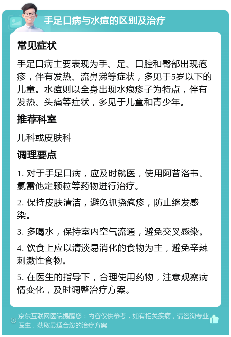 手足口病与水痘的区别及治疗 常见症状 手足口病主要表现为手、足、口腔和臀部出现疱疹，伴有发热、流鼻涕等症状，多见于5岁以下的儿童。水痘则以全身出现水疱疹子为特点，伴有发热、头痛等症状，多见于儿童和青少年。 推荐科室 儿科或皮肤科 调理要点 1. 对于手足口病，应及时就医，使用阿昔洛韦、氯雷他定颗粒等药物进行治疗。 2. 保持皮肤清洁，避免抓挠疱疹，防止继发感染。 3. 多喝水，保持室内空气流通，避免交叉感染。 4. 饮食上应以清淡易消化的食物为主，避免辛辣刺激性食物。 5. 在医生的指导下，合理使用药物，注意观察病情变化，及时调整治疗方案。