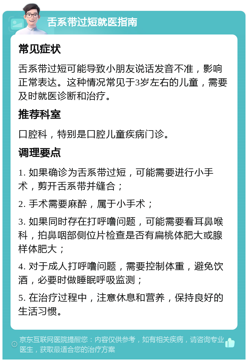 舌系带过短就医指南 常见症状 舌系带过短可能导致小朋友说话发音不准，影响正常表达。这种情况常见于3岁左右的儿童，需要及时就医诊断和治疗。 推荐科室 口腔科，特别是口腔儿童疾病门诊。 调理要点 1. 如果确诊为舌系带过短，可能需要进行小手术，剪开舌系带并缝合； 2. 手术需要麻醉，属于小手术； 3. 如果同时存在打呼噜问题，可能需要看耳鼻喉科，拍鼻咽部侧位片检查是否有扁桃体肥大或腺样体肥大； 4. 对于成人打呼噜问题，需要控制体重，避免饮酒，必要时做睡眠呼吸监测； 5. 在治疗过程中，注意休息和营养，保持良好的生活习惯。