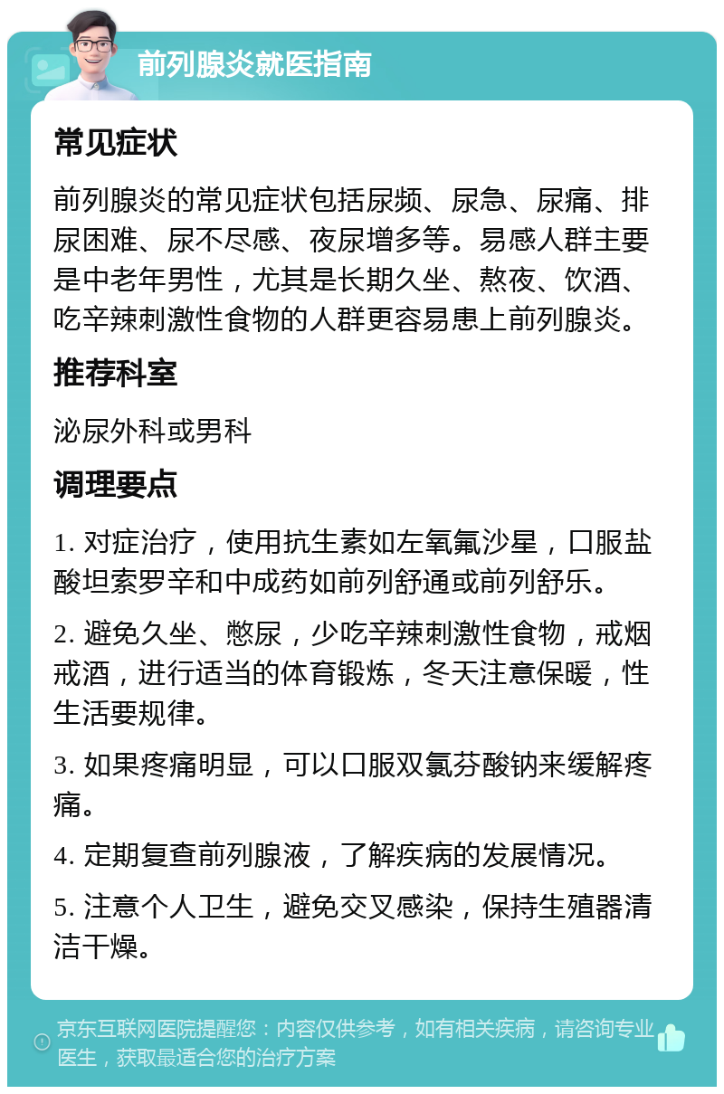 前列腺炎就医指南 常见症状 前列腺炎的常见症状包括尿频、尿急、尿痛、排尿困难、尿不尽感、夜尿增多等。易感人群主要是中老年男性，尤其是长期久坐、熬夜、饮酒、吃辛辣刺激性食物的人群更容易患上前列腺炎。 推荐科室 泌尿外科或男科 调理要点 1. 对症治疗，使用抗生素如左氧氟沙星，口服盐酸坦索罗辛和中成药如前列舒通或前列舒乐。 2. 避免久坐、憋尿，少吃辛辣刺激性食物，戒烟戒酒，进行适当的体育锻炼，冬天注意保暖，性生活要规律。 3. 如果疼痛明显，可以口服双氯芬酸钠来缓解疼痛。 4. 定期复查前列腺液，了解疾病的发展情况。 5. 注意个人卫生，避免交叉感染，保持生殖器清洁干燥。