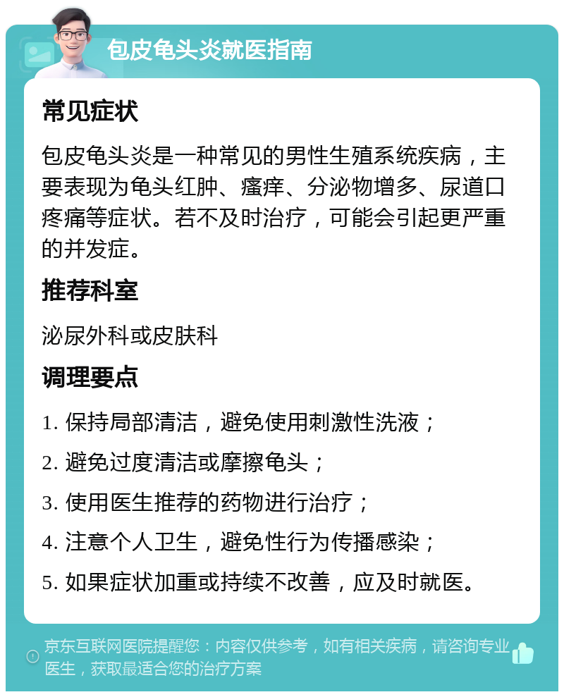 包皮龟头炎就医指南 常见症状 包皮龟头炎是一种常见的男性生殖系统疾病，主要表现为龟头红肿、瘙痒、分泌物增多、尿道口疼痛等症状。若不及时治疗，可能会引起更严重的并发症。 推荐科室 泌尿外科或皮肤科 调理要点 1. 保持局部清洁，避免使用刺激性洗液； 2. 避免过度清洁或摩擦龟头； 3. 使用医生推荐的药物进行治疗； 4. 注意个人卫生，避免性行为传播感染； 5. 如果症状加重或持续不改善，应及时就医。