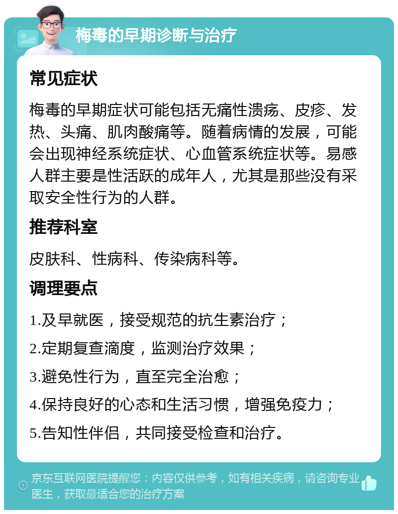 梅毒的早期诊断与治疗 常见症状 梅毒的早期症状可能包括无痛性溃疡、皮疹、发热、头痛、肌肉酸痛等。随着病情的发展，可能会出现神经系统症状、心血管系统症状等。易感人群主要是性活跃的成年人，尤其是那些没有采取安全性行为的人群。 推荐科室 皮肤科、性病科、传染病科等。 调理要点 1.及早就医，接受规范的抗生素治疗； 2.定期复查滴度，监测治疗效果； 3.避免性行为，直至完全治愈； 4.保持良好的心态和生活习惯，增强免疫力； 5.告知性伴侣，共同接受检查和治疗。