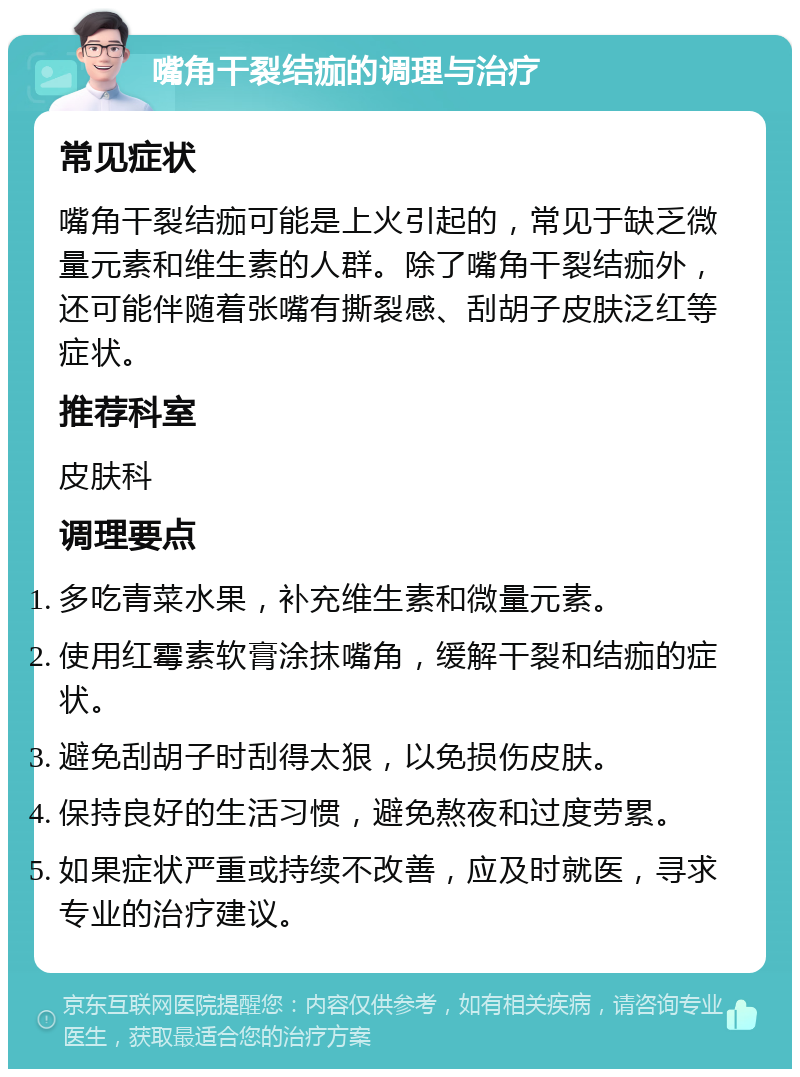 嘴角干裂结痂的调理与治疗 常见症状 嘴角干裂结痂可能是上火引起的，常见于缺乏微量元素和维生素的人群。除了嘴角干裂结痂外，还可能伴随着张嘴有撕裂感、刮胡子皮肤泛红等症状。 推荐科室 皮肤科 调理要点 多吃青菜水果，补充维生素和微量元素。 使用红霉素软膏涂抹嘴角，缓解干裂和结痂的症状。 避免刮胡子时刮得太狠，以免损伤皮肤。 保持良好的生活习惯，避免熬夜和过度劳累。 如果症状严重或持续不改善，应及时就医，寻求专业的治疗建议。