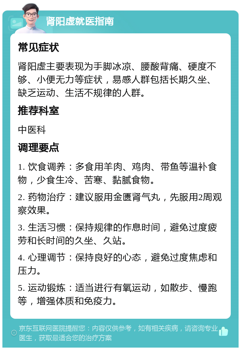 肾阳虚就医指南 常见症状 肾阳虚主要表现为手脚冰凉、腰酸背痛、硬度不够、小便无力等症状，易感人群包括长期久坐、缺乏运动、生活不规律的人群。 推荐科室 中医科 调理要点 1. 饮食调养：多食用羊肉、鸡肉、带鱼等温补食物，少食生冷、苦寒、黏腻食物。 2. 药物治疗：建议服用金匮肾气丸，先服用2周观察效果。 3. 生活习惯：保持规律的作息时间，避免过度疲劳和长时间的久坐、久站。 4. 心理调节：保持良好的心态，避免过度焦虑和压力。 5. 运动锻炼：适当进行有氧运动，如散步、慢跑等，增强体质和免疫力。