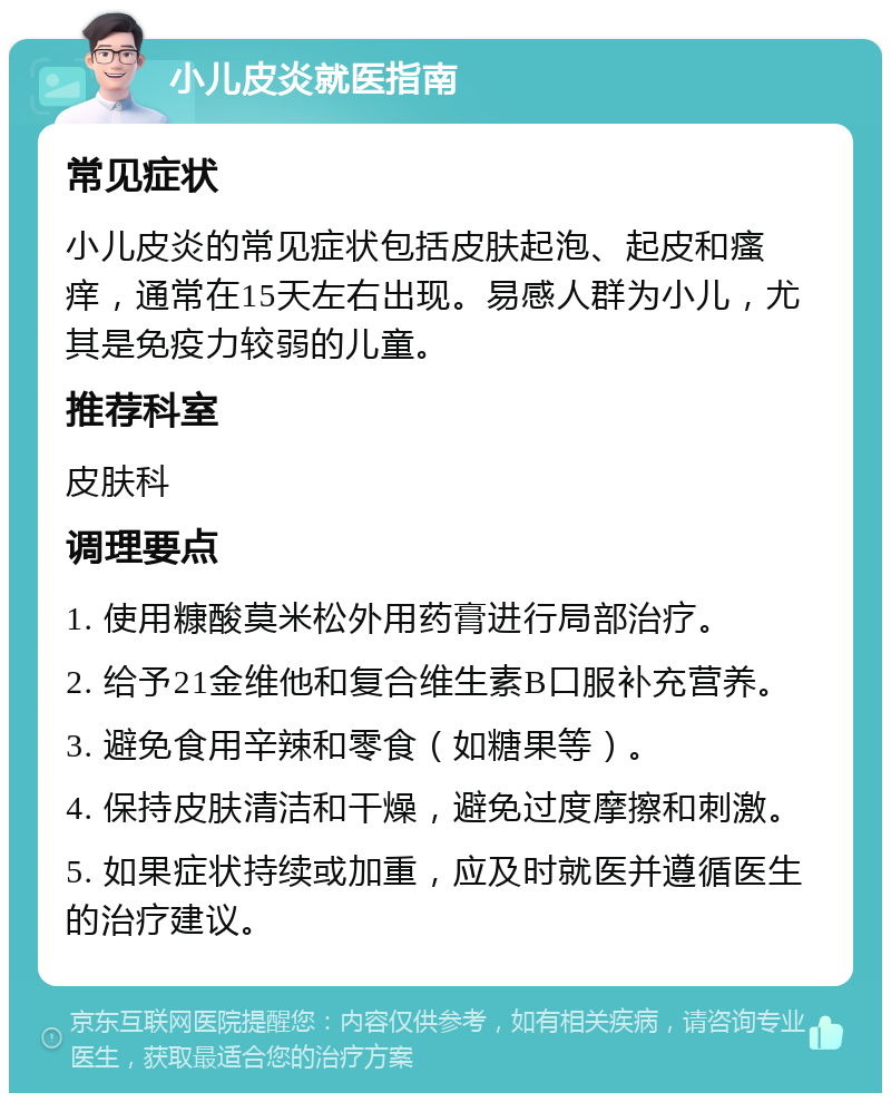 小儿皮炎就医指南 常见症状 小儿皮炎的常见症状包括皮肤起泡、起皮和瘙痒，通常在15天左右出现。易感人群为小儿，尤其是免疫力较弱的儿童。 推荐科室 皮肤科 调理要点 1. 使用糠酸莫米松外用药膏进行局部治疗。 2. 给予21金维他和复合维生素B口服补充营养。 3. 避免食用辛辣和零食（如糖果等）。 4. 保持皮肤清洁和干燥，避免过度摩擦和刺激。 5. 如果症状持续或加重，应及时就医并遵循医生的治疗建议。