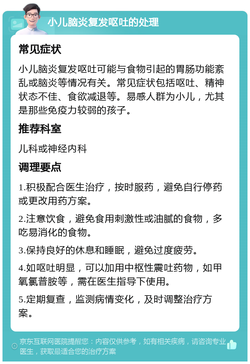 小儿脑炎复发呕吐的处理 常见症状 小儿脑炎复发呕吐可能与食物引起的胃肠功能紊乱或脑炎等情况有关。常见症状包括呕吐、精神状态不佳、食欲减退等。易感人群为小儿，尤其是那些免疫力较弱的孩子。 推荐科室 儿科或神经内科 调理要点 1.积极配合医生治疗，按时服药，避免自行停药或更改用药方案。 2.注意饮食，避免食用刺激性或油腻的食物，多吃易消化的食物。 3.保持良好的休息和睡眠，避免过度疲劳。 4.如呕吐明显，可以加用中枢性震吐药物，如甲氧氯普胺等，需在医生指导下使用。 5.定期复查，监测病情变化，及时调整治疗方案。