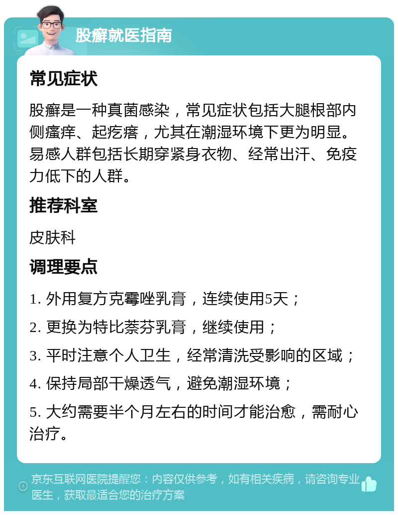 股癣就医指南 常见症状 股癣是一种真菌感染，常见症状包括大腿根部内侧瘙痒、起疙瘩，尤其在潮湿环境下更为明显。易感人群包括长期穿紧身衣物、经常出汗、免疫力低下的人群。 推荐科室 皮肤科 调理要点 1. 外用复方克霉唑乳膏，连续使用5天； 2. 更换为特比萘芬乳膏，继续使用； 3. 平时注意个人卫生，经常清洗受影响的区域； 4. 保持局部干燥透气，避免潮湿环境； 5. 大约需要半个月左右的时间才能治愈，需耐心治疗。