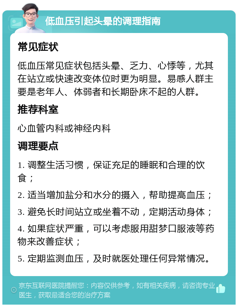 低血压引起头晕的调理指南 常见症状 低血压常见症状包括头晕、乏力、心悸等，尤其在站立或快速改变体位时更为明显。易感人群主要是老年人、体弱者和长期卧床不起的人群。 推荐科室 心血管内科或神经内科 调理要点 1. 调整生活习惯，保证充足的睡眠和合理的饮食； 2. 适当增加盐分和水分的摄入，帮助提高血压； 3. 避免长时间站立或坐着不动，定期活动身体； 4. 如果症状严重，可以考虑服用甜梦口服液等药物来改善症状； 5. 定期监测血压，及时就医处理任何异常情况。