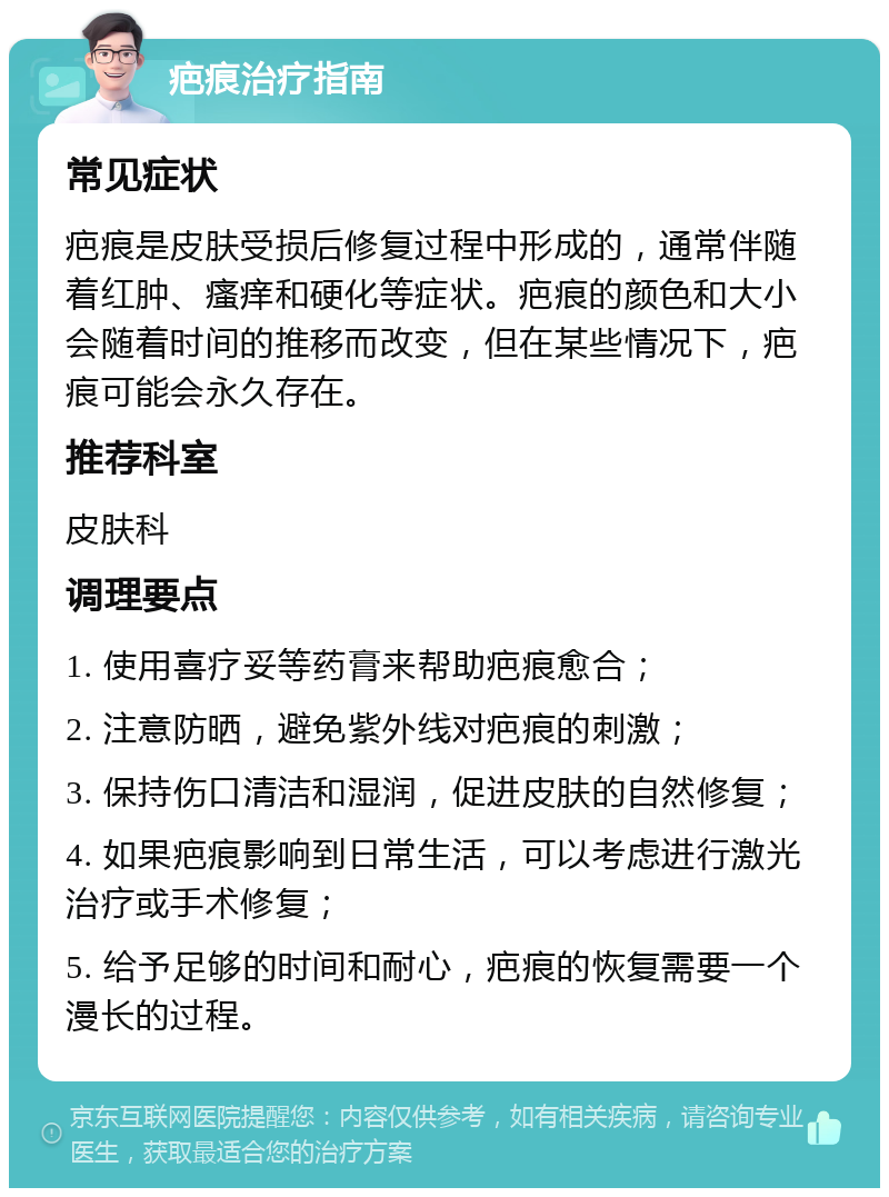 疤痕治疗指南 常见症状 疤痕是皮肤受损后修复过程中形成的，通常伴随着红肿、瘙痒和硬化等症状。疤痕的颜色和大小会随着时间的推移而改变，但在某些情况下，疤痕可能会永久存在。 推荐科室 皮肤科 调理要点 1. 使用喜疗妥等药膏来帮助疤痕愈合； 2. 注意防晒，避免紫外线对疤痕的刺激； 3. 保持伤口清洁和湿润，促进皮肤的自然修复； 4. 如果疤痕影响到日常生活，可以考虑进行激光治疗或手术修复； 5. 给予足够的时间和耐心，疤痕的恢复需要一个漫长的过程。