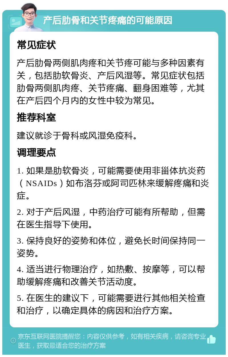 产后肋骨和关节疼痛的可能原因 常见症状 产后肋骨两侧肌肉疼和关节疼可能与多种因素有关，包括肋软骨炎、产后风湿等。常见症状包括肋骨两侧肌肉疼、关节疼痛、翻身困难等，尤其在产后四个月内的女性中较为常见。 推荐科室 建议就诊于骨科或风湿免疫科。 调理要点 1. 如果是肋软骨炎，可能需要使用非甾体抗炎药（NSAIDs）如布洛芬或阿司匹林来缓解疼痛和炎症。 2. 对于产后风湿，中药治疗可能有所帮助，但需在医生指导下使用。 3. 保持良好的姿势和体位，避免长时间保持同一姿势。 4. 适当进行物理治疗，如热敷、按摩等，可以帮助缓解疼痛和改善关节活动度。 5. 在医生的建议下，可能需要进行其他相关检查和治疗，以确定具体的病因和治疗方案。