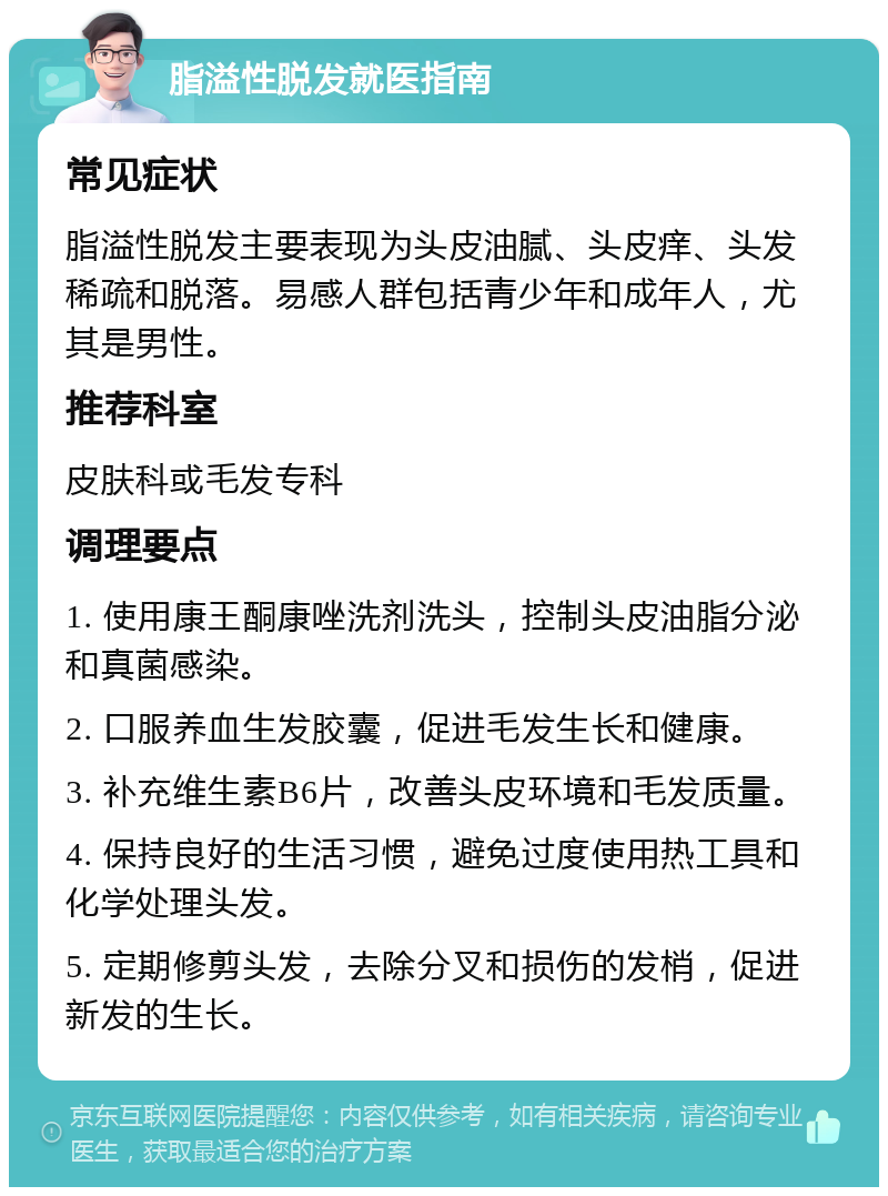 脂溢性脱发就医指南 常见症状 脂溢性脱发主要表现为头皮油腻、头皮痒、头发稀疏和脱落。易感人群包括青少年和成年人，尤其是男性。 推荐科室 皮肤科或毛发专科 调理要点 1. 使用康王酮康唑洗剂洗头，控制头皮油脂分泌和真菌感染。 2. 口服养血生发胶囊，促进毛发生长和健康。 3. 补充维生素B6片，改善头皮环境和毛发质量。 4. 保持良好的生活习惯，避免过度使用热工具和化学处理头发。 5. 定期修剪头发，去除分叉和损伤的发梢，促进新发的生长。