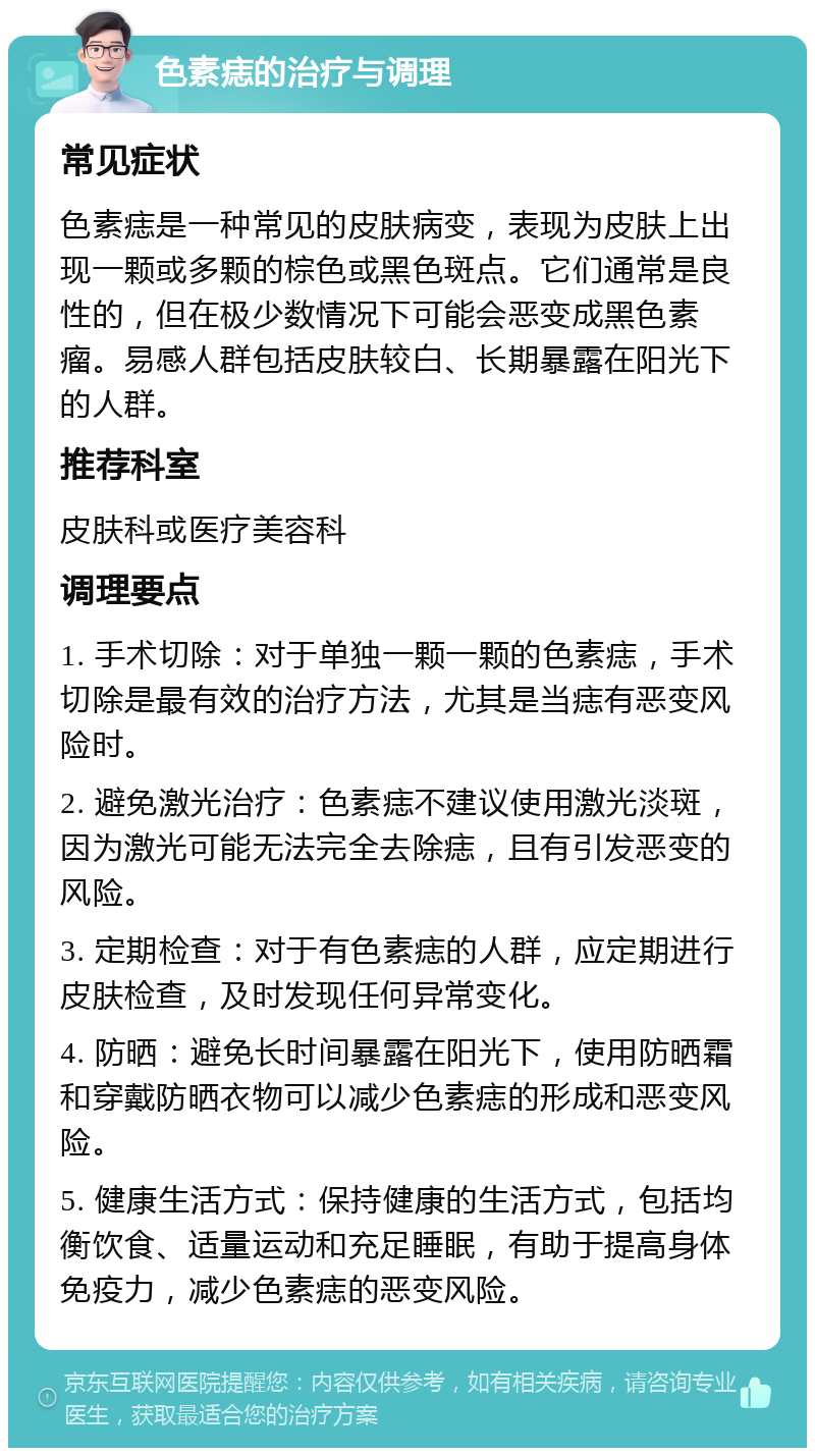 色素痣的治疗与调理 常见症状 色素痣是一种常见的皮肤病变，表现为皮肤上出现一颗或多颗的棕色或黑色斑点。它们通常是良性的，但在极少数情况下可能会恶变成黑色素瘤。易感人群包括皮肤较白、长期暴露在阳光下的人群。 推荐科室 皮肤科或医疗美容科 调理要点 1. 手术切除：对于单独一颗一颗的色素痣，手术切除是最有效的治疗方法，尤其是当痣有恶变风险时。 2. 避免激光治疗：色素痣不建议使用激光淡斑，因为激光可能无法完全去除痣，且有引发恶变的风险。 3. 定期检查：对于有色素痣的人群，应定期进行皮肤检查，及时发现任何异常变化。 4. 防晒：避免长时间暴露在阳光下，使用防晒霜和穿戴防晒衣物可以减少色素痣的形成和恶变风险。 5. 健康生活方式：保持健康的生活方式，包括均衡饮食、适量运动和充足睡眠，有助于提高身体免疫力，减少色素痣的恶变风险。