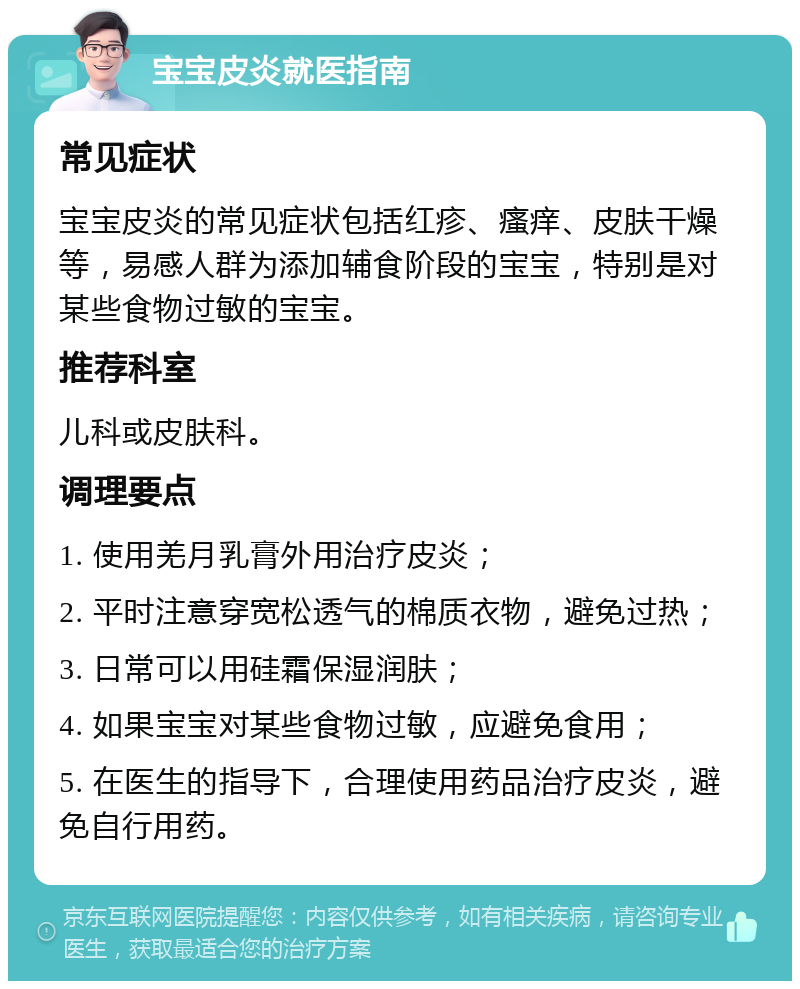 宝宝皮炎就医指南 常见症状 宝宝皮炎的常见症状包括红疹、瘙痒、皮肤干燥等，易感人群为添加辅食阶段的宝宝，特别是对某些食物过敏的宝宝。 推荐科室 儿科或皮肤科。 调理要点 1. 使用羌月乳膏外用治疗皮炎； 2. 平时注意穿宽松透气的棉质衣物，避免过热； 3. 日常可以用硅霜保湿润肤； 4. 如果宝宝对某些食物过敏，应避免食用； 5. 在医生的指导下，合理使用药品治疗皮炎，避免自行用药。