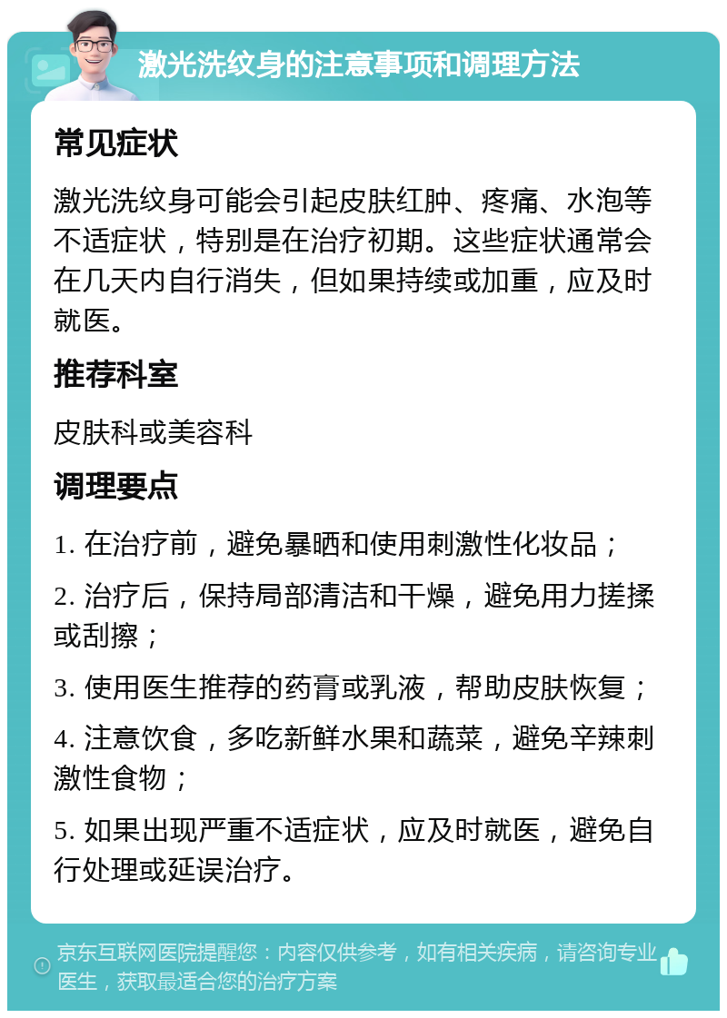 激光洗纹身的注意事项和调理方法 常见症状 激光洗纹身可能会引起皮肤红肿、疼痛、水泡等不适症状，特别是在治疗初期。这些症状通常会在几天内自行消失，但如果持续或加重，应及时就医。 推荐科室 皮肤科或美容科 调理要点 1. 在治疗前，避免暴晒和使用刺激性化妆品； 2. 治疗后，保持局部清洁和干燥，避免用力搓揉或刮擦； 3. 使用医生推荐的药膏或乳液，帮助皮肤恢复； 4. 注意饮食，多吃新鲜水果和蔬菜，避免辛辣刺激性食物； 5. 如果出现严重不适症状，应及时就医，避免自行处理或延误治疗。