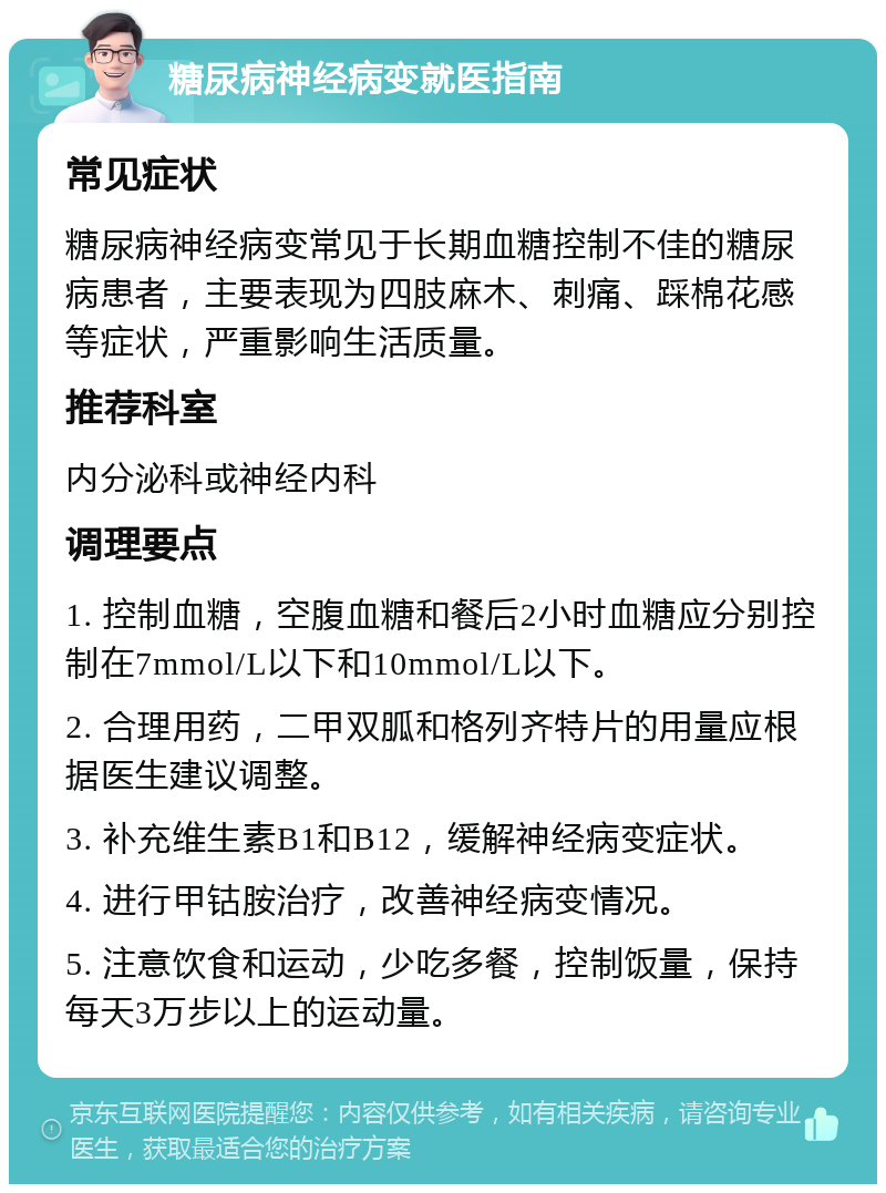 糖尿病神经病变就医指南 常见症状 糖尿病神经病变常见于长期血糖控制不佳的糖尿病患者，主要表现为四肢麻木、刺痛、踩棉花感等症状，严重影响生活质量。 推荐科室 内分泌科或神经内科 调理要点 1. 控制血糖，空腹血糖和餐后2小时血糖应分别控制在7mmol/L以下和10mmol/L以下。 2. 合理用药，二甲双胍和格列齐特片的用量应根据医生建议调整。 3. 补充维生素B1和B12，缓解神经病变症状。 4. 进行甲钴胺治疗，改善神经病变情况。 5. 注意饮食和运动，少吃多餐，控制饭量，保持每天3万步以上的运动量。