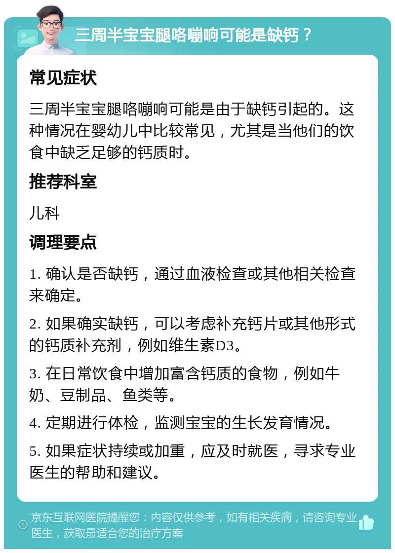 三周半宝宝腿咯嘣响可能是缺钙？ 常见症状 三周半宝宝腿咯嘣响可能是由于缺钙引起的。这种情况在婴幼儿中比较常见，尤其是当他们的饮食中缺乏足够的钙质时。 推荐科室 儿科 调理要点 1. 确认是否缺钙，通过血液检查或其他相关检查来确定。 2. 如果确实缺钙，可以考虑补充钙片或其他形式的钙质补充剂，例如维生素D3。 3. 在日常饮食中增加富含钙质的食物，例如牛奶、豆制品、鱼类等。 4. 定期进行体检，监测宝宝的生长发育情况。 5. 如果症状持续或加重，应及时就医，寻求专业医生的帮助和建议。