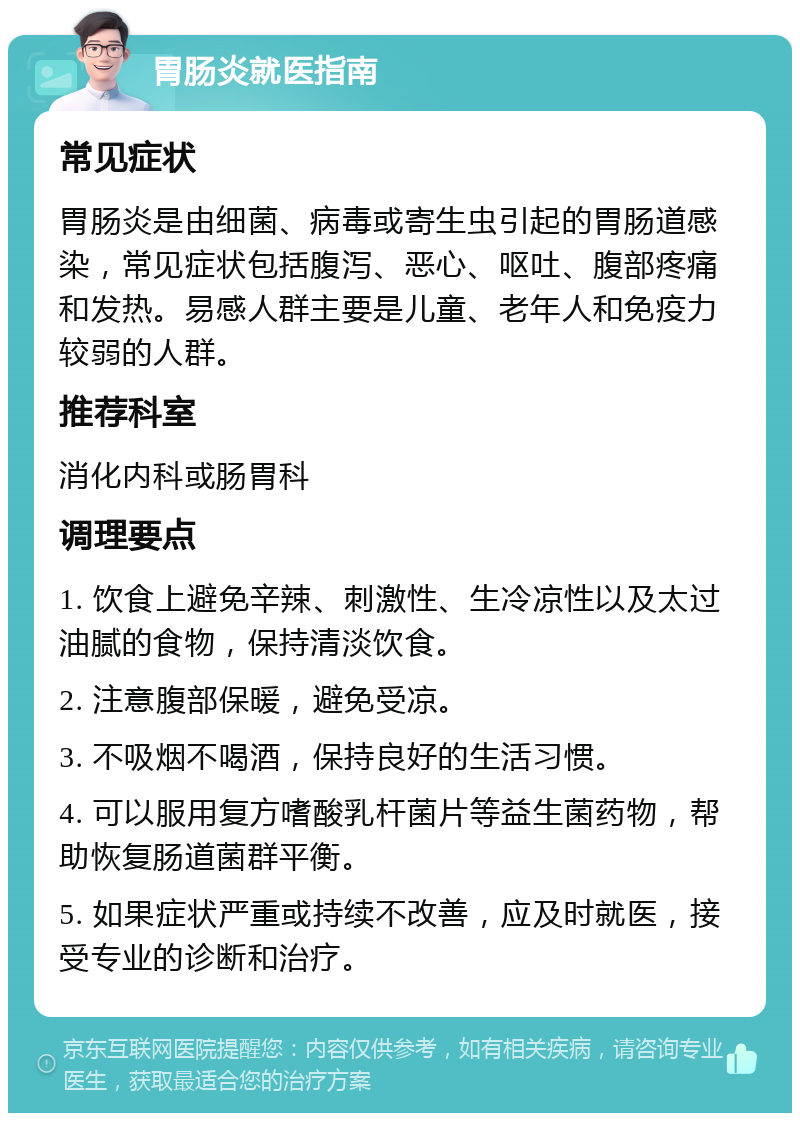 胃肠炎就医指南 常见症状 胃肠炎是由细菌、病毒或寄生虫引起的胃肠道感染，常见症状包括腹泻、恶心、呕吐、腹部疼痛和发热。易感人群主要是儿童、老年人和免疫力较弱的人群。 推荐科室 消化内科或肠胃科 调理要点 1. 饮食上避免辛辣、刺激性、生冷凉性以及太过油腻的食物，保持清淡饮食。 2. 注意腹部保暖，避免受凉。 3. 不吸烟不喝酒，保持良好的生活习惯。 4. 可以服用复方嗜酸乳杆菌片等益生菌药物，帮助恢复肠道菌群平衡。 5. 如果症状严重或持续不改善，应及时就医，接受专业的诊断和治疗。