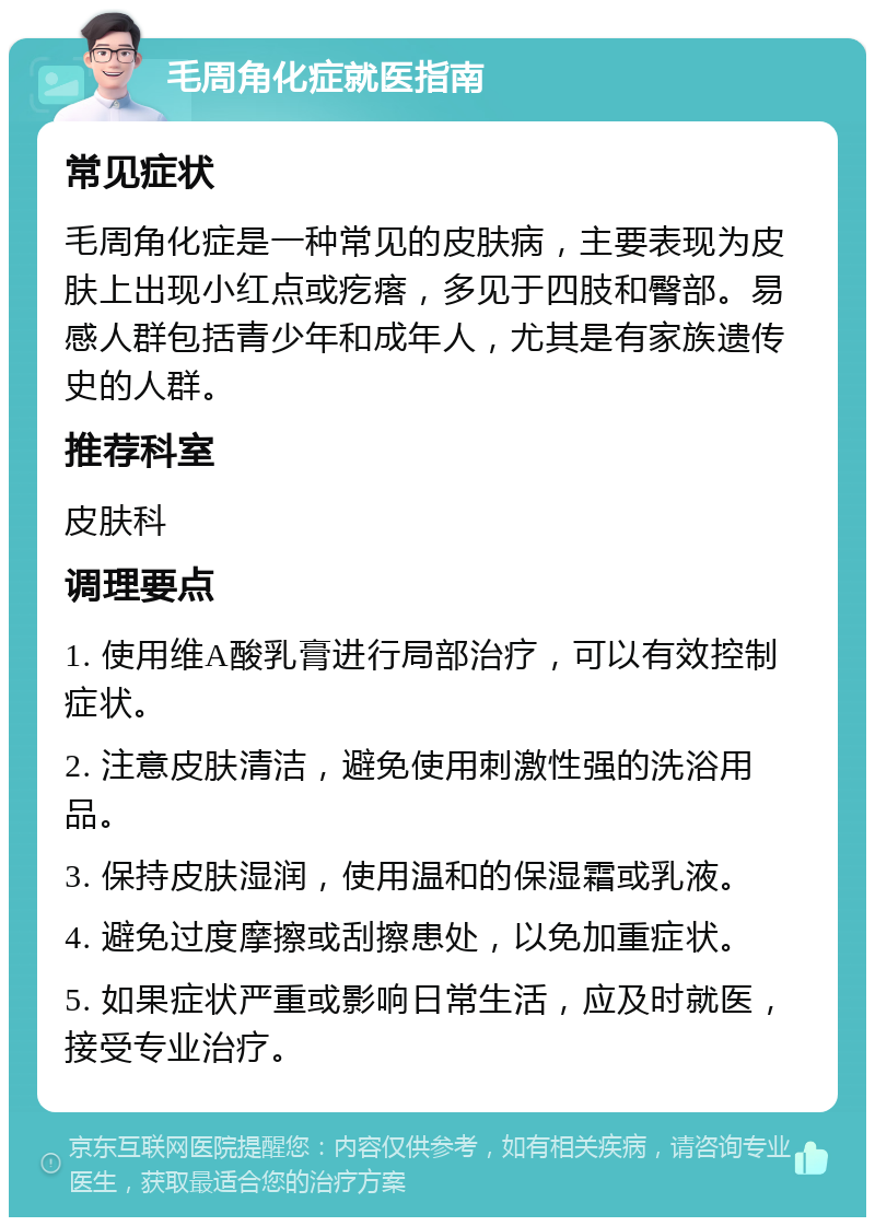 毛周角化症就医指南 常见症状 毛周角化症是一种常见的皮肤病，主要表现为皮肤上出现小红点或疙瘩，多见于四肢和臀部。易感人群包括青少年和成年人，尤其是有家族遗传史的人群。 推荐科室 皮肤科 调理要点 1. 使用维A酸乳膏进行局部治疗，可以有效控制症状。 2. 注意皮肤清洁，避免使用刺激性强的洗浴用品。 3. 保持皮肤湿润，使用温和的保湿霜或乳液。 4. 避免过度摩擦或刮擦患处，以免加重症状。 5. 如果症状严重或影响日常生活，应及时就医，接受专业治疗。