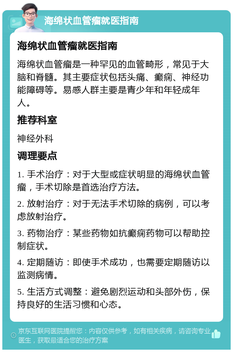 海绵状血管瘤就医指南 海绵状血管瘤就医指南 海绵状血管瘤是一种罕见的血管畸形，常见于大脑和脊髓。其主要症状包括头痛、癫痫、神经功能障碍等。易感人群主要是青少年和年轻成年人。 推荐科室 神经外科 调理要点 1. 手术治疗：对于大型或症状明显的海绵状血管瘤，手术切除是首选治疗方法。 2. 放射治疗：对于无法手术切除的病例，可以考虑放射治疗。 3. 药物治疗：某些药物如抗癫痫药物可以帮助控制症状。 4. 定期随访：即使手术成功，也需要定期随访以监测病情。 5. 生活方式调整：避免剧烈运动和头部外伤，保持良好的生活习惯和心态。