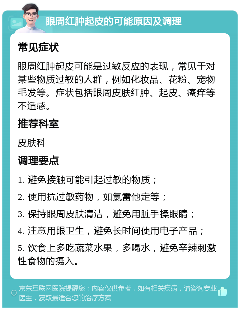 眼周红肿起皮的可能原因及调理 常见症状 眼周红肿起皮可能是过敏反应的表现，常见于对某些物质过敏的人群，例如化妆品、花粉、宠物毛发等。症状包括眼周皮肤红肿、起皮、瘙痒等不适感。 推荐科室 皮肤科 调理要点 1. 避免接触可能引起过敏的物质； 2. 使用抗过敏药物，如氯雷他定等； 3. 保持眼周皮肤清洁，避免用脏手揉眼睛； 4. 注意用眼卫生，避免长时间使用电子产品； 5. 饮食上多吃蔬菜水果，多喝水，避免辛辣刺激性食物的摄入。