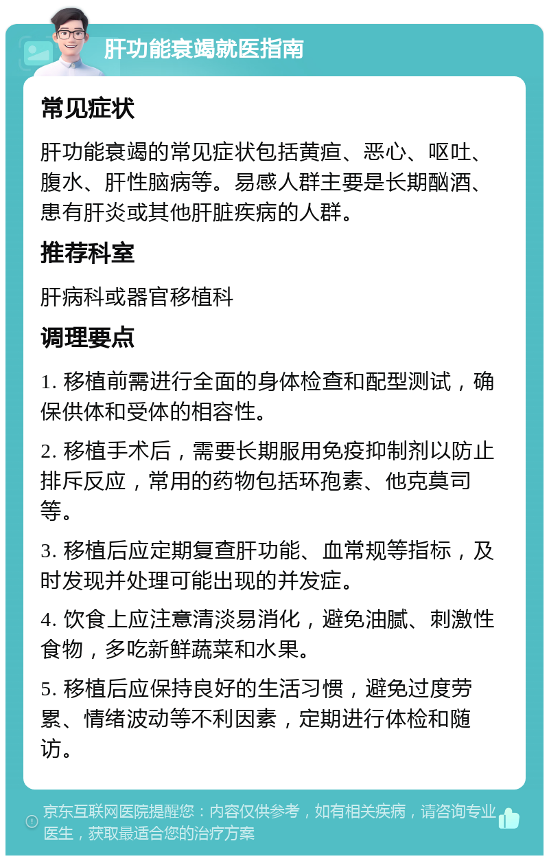 肝功能衰竭就医指南 常见症状 肝功能衰竭的常见症状包括黄疸、恶心、呕吐、腹水、肝性脑病等。易感人群主要是长期酗酒、患有肝炎或其他肝脏疾病的人群。 推荐科室 肝病科或器官移植科 调理要点 1. 移植前需进行全面的身体检查和配型测试，确保供体和受体的相容性。 2. 移植手术后，需要长期服用免疫抑制剂以防止排斥反应，常用的药物包括环孢素、他克莫司等。 3. 移植后应定期复查肝功能、血常规等指标，及时发现并处理可能出现的并发症。 4. 饮食上应注意清淡易消化，避免油腻、刺激性食物，多吃新鲜蔬菜和水果。 5. 移植后应保持良好的生活习惯，避免过度劳累、情绪波动等不利因素，定期进行体检和随访。