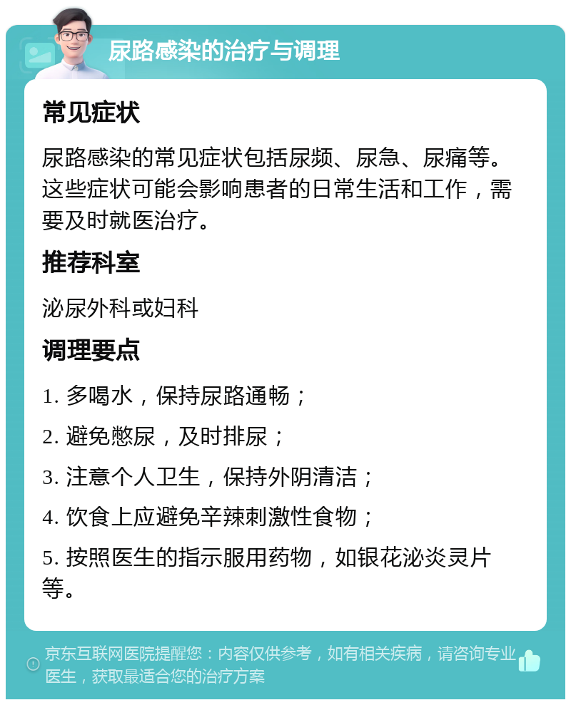 尿路感染的治疗与调理 常见症状 尿路感染的常见症状包括尿频、尿急、尿痛等。这些症状可能会影响患者的日常生活和工作，需要及时就医治疗。 推荐科室 泌尿外科或妇科 调理要点 1. 多喝水，保持尿路通畅； 2. 避免憋尿，及时排尿； 3. 注意个人卫生，保持外阴清洁； 4. 饮食上应避免辛辣刺激性食物； 5. 按照医生的指示服用药物，如银花泌炎灵片等。