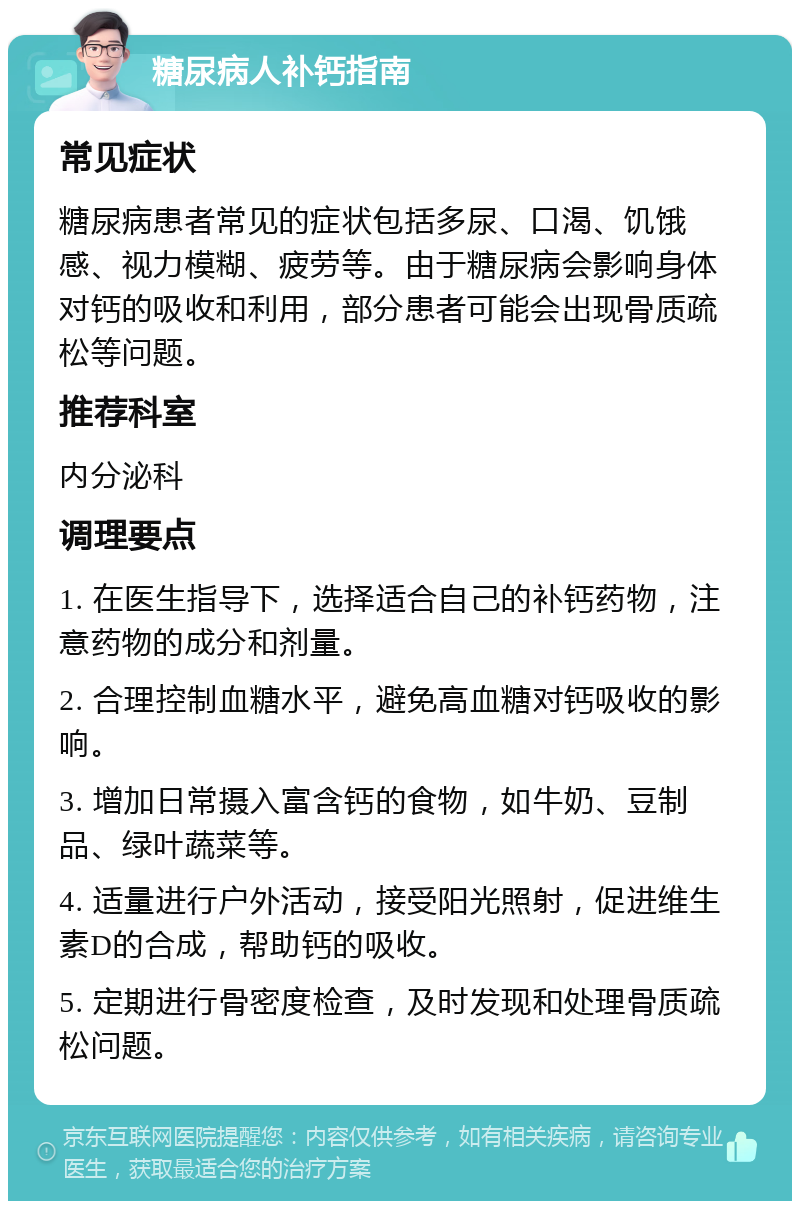 糖尿病人补钙指南 常见症状 糖尿病患者常见的症状包括多尿、口渴、饥饿感、视力模糊、疲劳等。由于糖尿病会影响身体对钙的吸收和利用，部分患者可能会出现骨质疏松等问题。 推荐科室 内分泌科 调理要点 1. 在医生指导下，选择适合自己的补钙药物，注意药物的成分和剂量。 2. 合理控制血糖水平，避免高血糖对钙吸收的影响。 3. 增加日常摄入富含钙的食物，如牛奶、豆制品、绿叶蔬菜等。 4. 适量进行户外活动，接受阳光照射，促进维生素D的合成，帮助钙的吸收。 5. 定期进行骨密度检查，及时发现和处理骨质疏松问题。