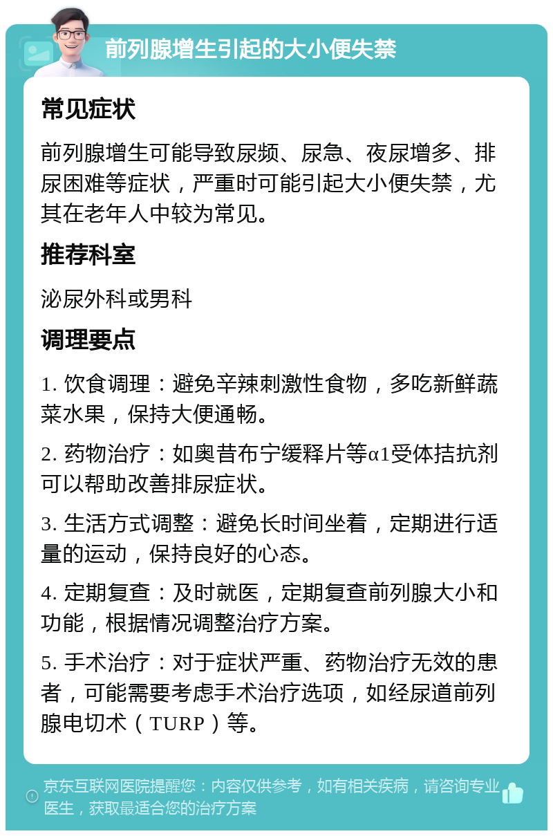 前列腺增生引起的大小便失禁 常见症状 前列腺增生可能导致尿频、尿急、夜尿增多、排尿困难等症状，严重时可能引起大小便失禁，尤其在老年人中较为常见。 推荐科室 泌尿外科或男科 调理要点 1. 饮食调理：避免辛辣刺激性食物，多吃新鲜蔬菜水果，保持大便通畅。 2. 药物治疗：如奥昔布宁缓释片等α1受体拮抗剂可以帮助改善排尿症状。 3. 生活方式调整：避免长时间坐着，定期进行适量的运动，保持良好的心态。 4. 定期复查：及时就医，定期复查前列腺大小和功能，根据情况调整治疗方案。 5. 手术治疗：对于症状严重、药物治疗无效的患者，可能需要考虑手术治疗选项，如经尿道前列腺电切术（TURP）等。