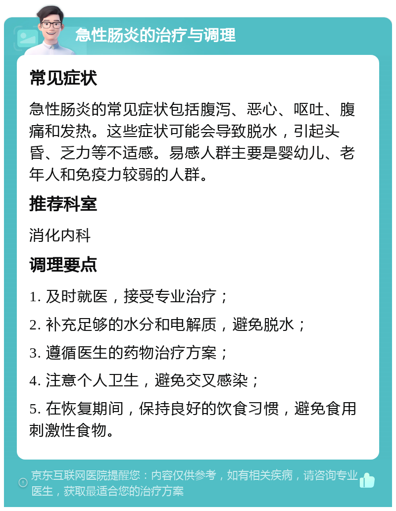 急性肠炎的治疗与调理 常见症状 急性肠炎的常见症状包括腹泻、恶心、呕吐、腹痛和发热。这些症状可能会导致脱水，引起头昏、乏力等不适感。易感人群主要是婴幼儿、老年人和免疫力较弱的人群。 推荐科室 消化内科 调理要点 1. 及时就医，接受专业治疗； 2. 补充足够的水分和电解质，避免脱水； 3. 遵循医生的药物治疗方案； 4. 注意个人卫生，避免交叉感染； 5. 在恢复期间，保持良好的饮食习惯，避免食用刺激性食物。