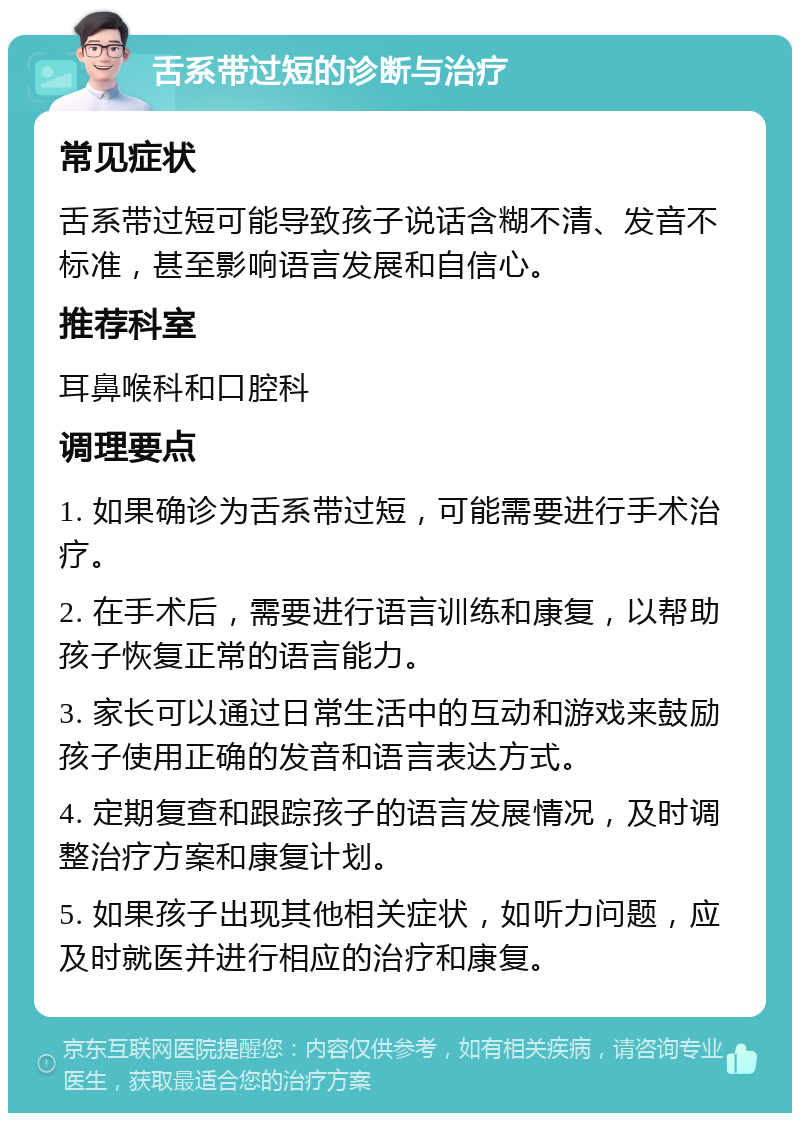 舌系带过短的诊断与治疗 常见症状 舌系带过短可能导致孩子说话含糊不清、发音不标准，甚至影响语言发展和自信心。 推荐科室 耳鼻喉科和口腔科 调理要点 1. 如果确诊为舌系带过短，可能需要进行手术治疗。 2. 在手术后，需要进行语言训练和康复，以帮助孩子恢复正常的语言能力。 3. 家长可以通过日常生活中的互动和游戏来鼓励孩子使用正确的发音和语言表达方式。 4. 定期复查和跟踪孩子的语言发展情况，及时调整治疗方案和康复计划。 5. 如果孩子出现其他相关症状，如听力问题，应及时就医并进行相应的治疗和康复。