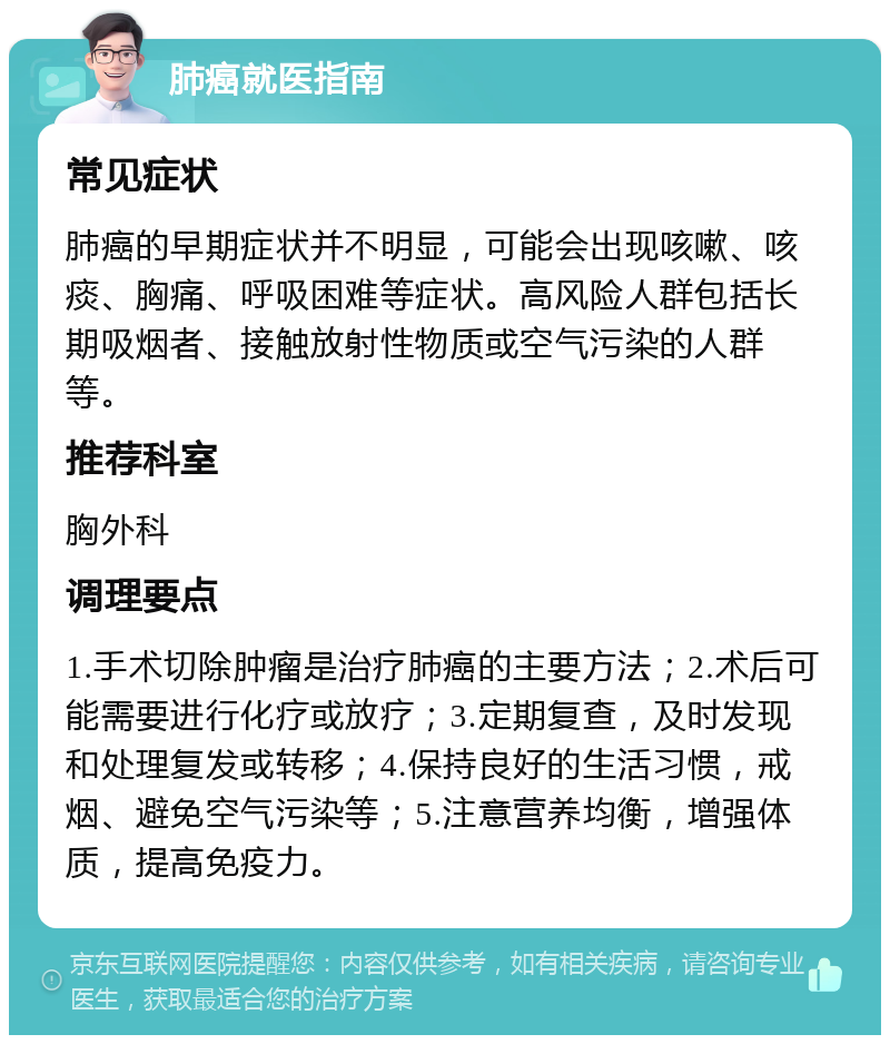 肺癌就医指南 常见症状 肺癌的早期症状并不明显，可能会出现咳嗽、咳痰、胸痛、呼吸困难等症状。高风险人群包括长期吸烟者、接触放射性物质或空气污染的人群等。 推荐科室 胸外科 调理要点 1.手术切除肿瘤是治疗肺癌的主要方法；2.术后可能需要进行化疗或放疗；3.定期复查，及时发现和处理复发或转移；4.保持良好的生活习惯，戒烟、避免空气污染等；5.注意营养均衡，增强体质，提高免疫力。