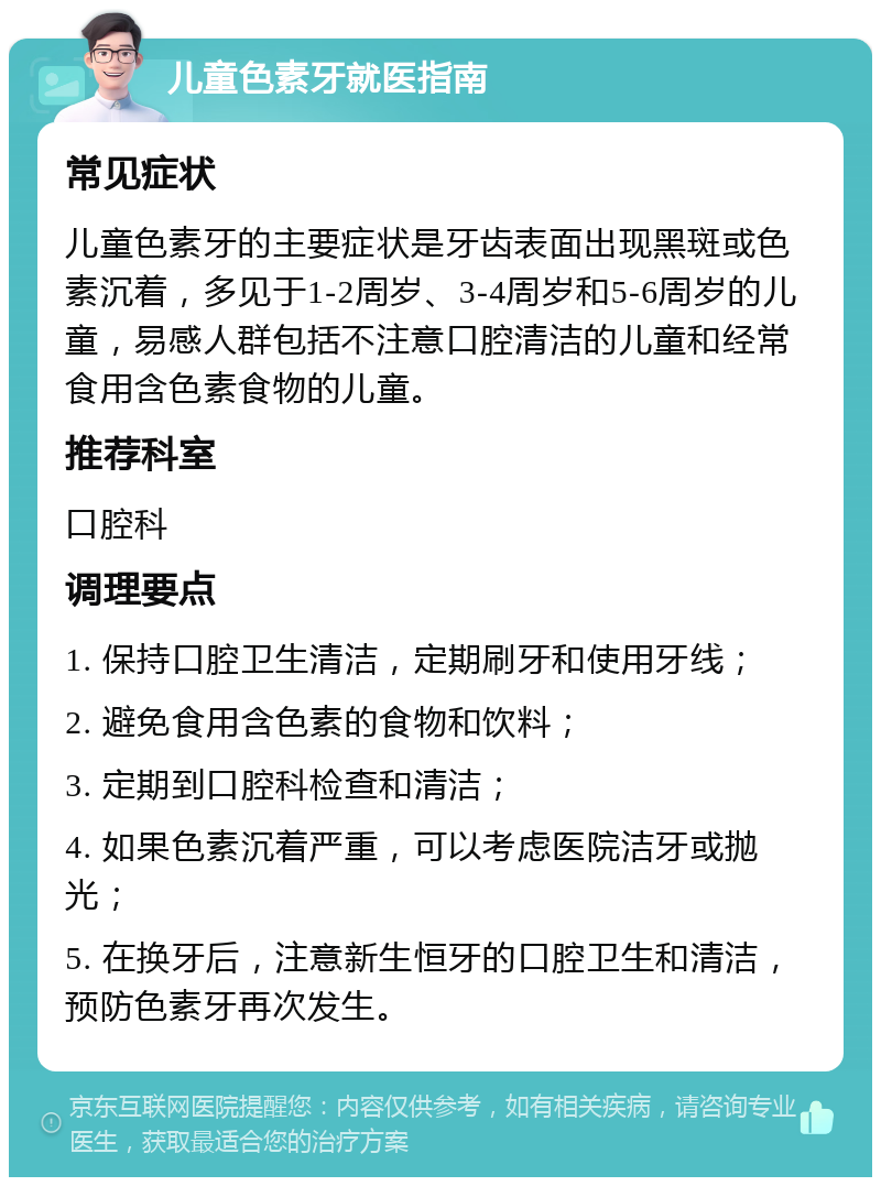 儿童色素牙就医指南 常见症状 儿童色素牙的主要症状是牙齿表面出现黑斑或色素沉着，多见于1-2周岁、3-4周岁和5-6周岁的儿童，易感人群包括不注意口腔清洁的儿童和经常食用含色素食物的儿童。 推荐科室 口腔科 调理要点 1. 保持口腔卫生清洁，定期刷牙和使用牙线； 2. 避免食用含色素的食物和饮料； 3. 定期到口腔科检查和清洁； 4. 如果色素沉着严重，可以考虑医院洁牙或抛光； 5. 在换牙后，注意新生恒牙的口腔卫生和清洁，预防色素牙再次发生。