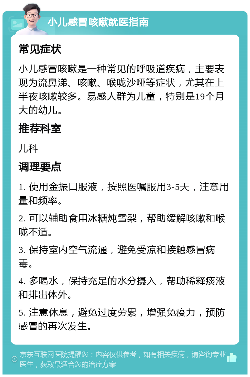 小儿感冒咳嗽就医指南 常见症状 小儿感冒咳嗽是一种常见的呼吸道疾病，主要表现为流鼻涕、咳嗽、喉咙沙哑等症状，尤其在上半夜咳嗽较多。易感人群为儿童，特别是19个月大的幼儿。 推荐科室 儿科 调理要点 1. 使用金振口服液，按照医嘱服用3-5天，注意用量和频率。 2. 可以辅助食用冰糖炖雪梨，帮助缓解咳嗽和喉咙不适。 3. 保持室内空气流通，避免受凉和接触感冒病毒。 4. 多喝水，保持充足的水分摄入，帮助稀释痰液和排出体外。 5. 注意休息，避免过度劳累，增强免疫力，预防感冒的再次发生。