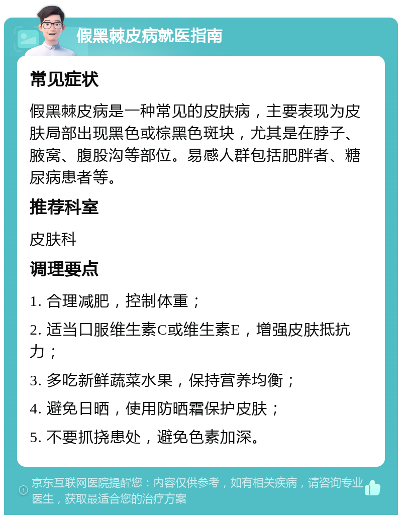 假黑棘皮病就医指南 常见症状 假黑棘皮病是一种常见的皮肤病，主要表现为皮肤局部出现黑色或棕黑色斑块，尤其是在脖子、腋窝、腹股沟等部位。易感人群包括肥胖者、糖尿病患者等。 推荐科室 皮肤科 调理要点 1. 合理减肥，控制体重； 2. 适当口服维生素C或维生素E，增强皮肤抵抗力； 3. 多吃新鲜蔬菜水果，保持营养均衡； 4. 避免日晒，使用防晒霜保护皮肤； 5. 不要抓挠患处，避免色素加深。