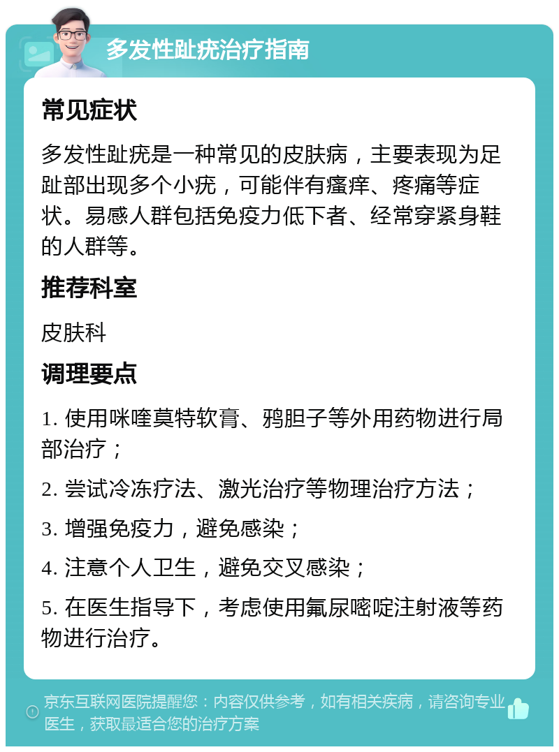 多发性趾疣治疗指南 常见症状 多发性趾疣是一种常见的皮肤病，主要表现为足趾部出现多个小疣，可能伴有瘙痒、疼痛等症状。易感人群包括免疫力低下者、经常穿紧身鞋的人群等。 推荐科室 皮肤科 调理要点 1. 使用咪喹莫特软膏、鸦胆子等外用药物进行局部治疗； 2. 尝试冷冻疗法、激光治疗等物理治疗方法； 3. 增强免疫力，避免感染； 4. 注意个人卫生，避免交叉感染； 5. 在医生指导下，考虑使用氟尿嘧啶注射液等药物进行治疗。