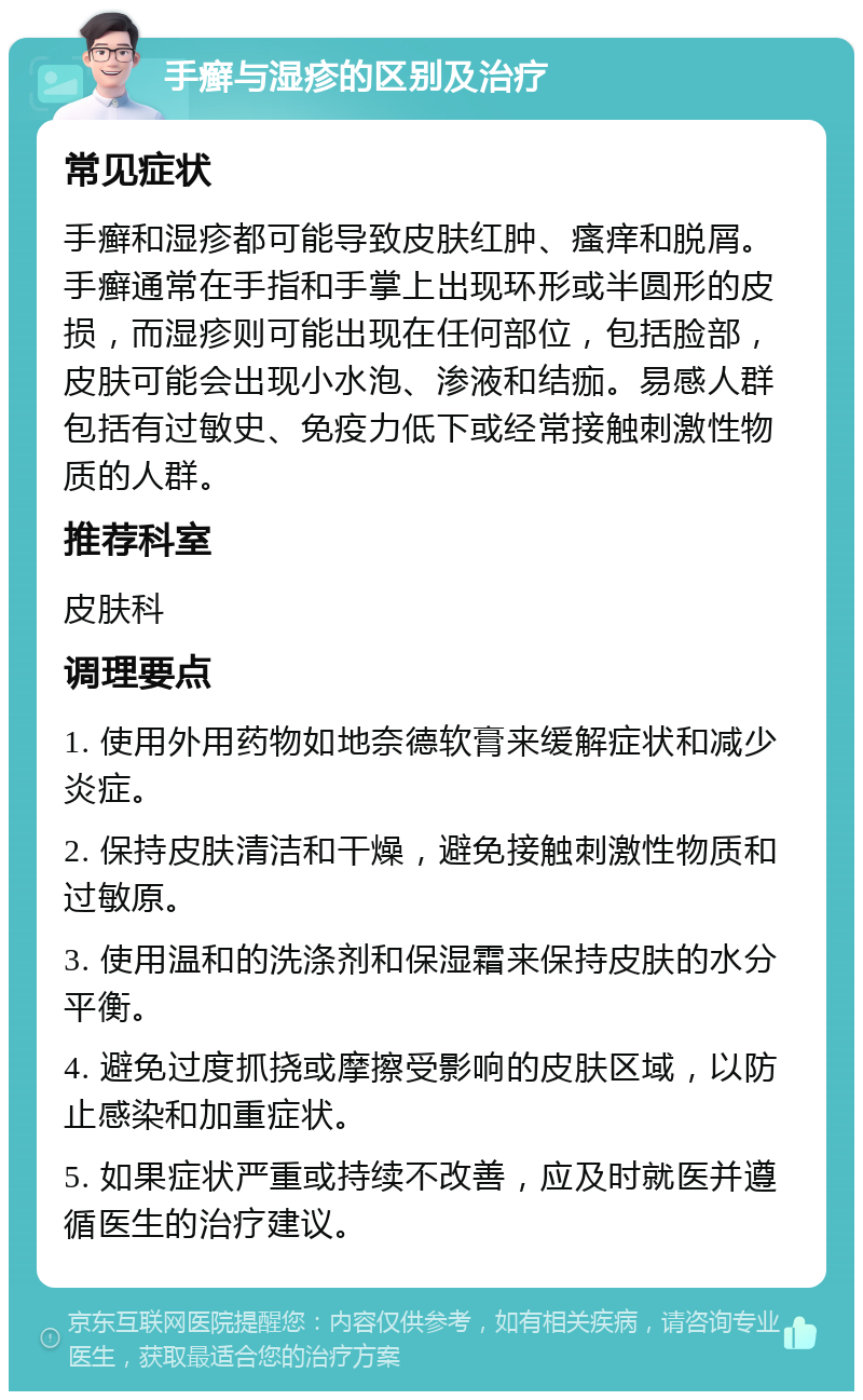 手癣与湿疹的区别及治疗 常见症状 手癣和湿疹都可能导致皮肤红肿、瘙痒和脱屑。手癣通常在手指和手掌上出现环形或半圆形的皮损，而湿疹则可能出现在任何部位，包括脸部，皮肤可能会出现小水泡、渗液和结痂。易感人群包括有过敏史、免疫力低下或经常接触刺激性物质的人群。 推荐科室 皮肤科 调理要点 1. 使用外用药物如地奈德软膏来缓解症状和减少炎症。 2. 保持皮肤清洁和干燥，避免接触刺激性物质和过敏原。 3. 使用温和的洗涤剂和保湿霜来保持皮肤的水分平衡。 4. 避免过度抓挠或摩擦受影响的皮肤区域，以防止感染和加重症状。 5. 如果症状严重或持续不改善，应及时就医并遵循医生的治疗建议。