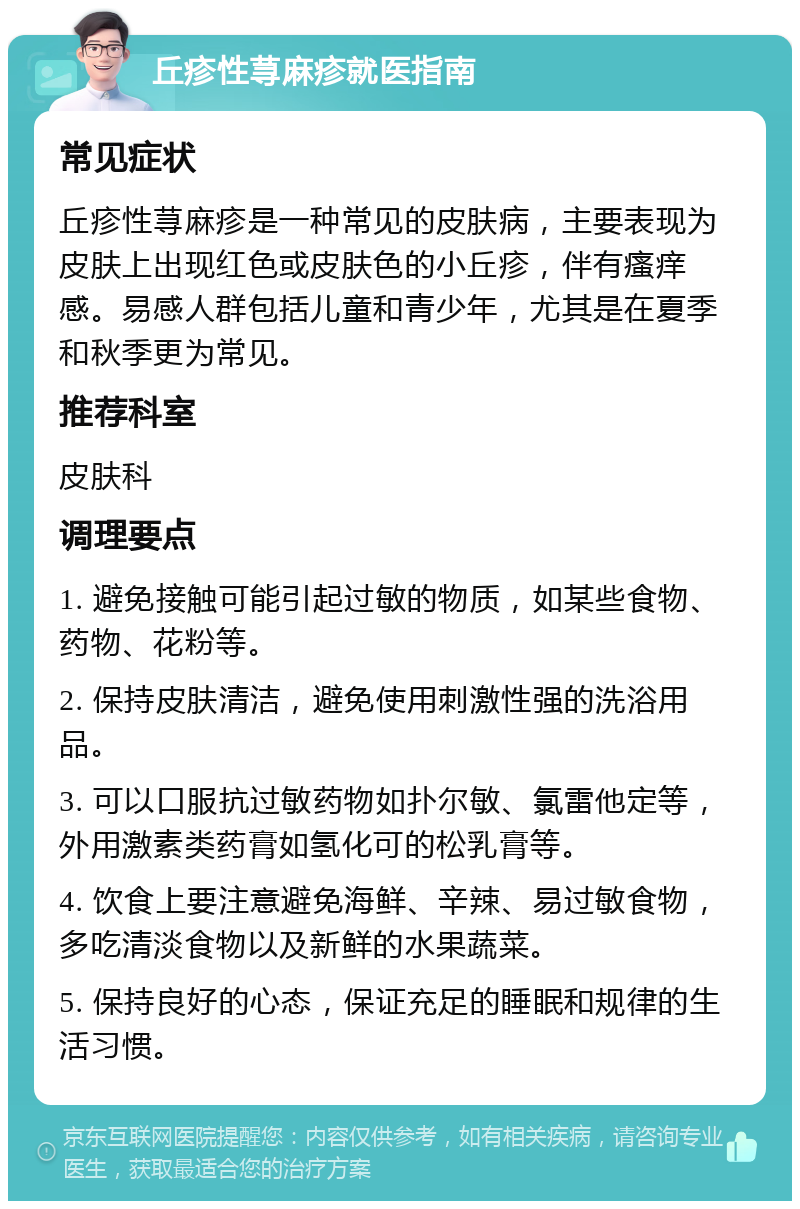 丘疹性荨麻疹就医指南 常见症状 丘疹性荨麻疹是一种常见的皮肤病，主要表现为皮肤上出现红色或皮肤色的小丘疹，伴有瘙痒感。易感人群包括儿童和青少年，尤其是在夏季和秋季更为常见。 推荐科室 皮肤科 调理要点 1. 避免接触可能引起过敏的物质，如某些食物、药物、花粉等。 2. 保持皮肤清洁，避免使用刺激性强的洗浴用品。 3. 可以口服抗过敏药物如扑尔敏、氯雷他定等，外用激素类药膏如氢化可的松乳膏等。 4. 饮食上要注意避免海鲜、辛辣、易过敏食物，多吃清淡食物以及新鲜的水果蔬菜。 5. 保持良好的心态，保证充足的睡眠和规律的生活习惯。