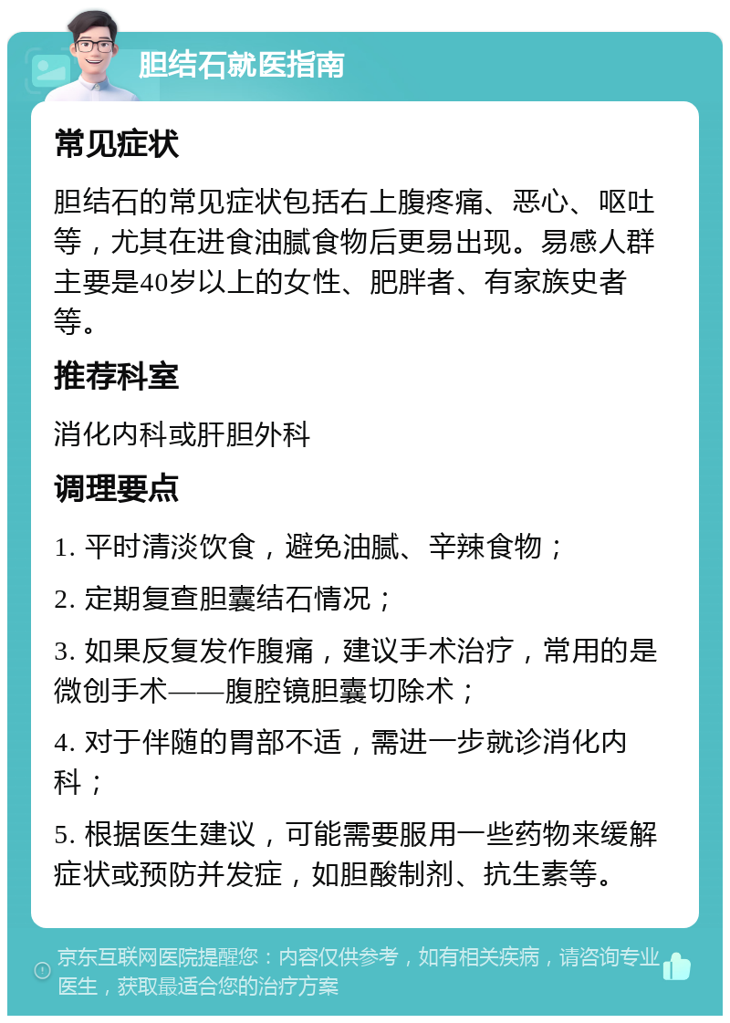 胆结石就医指南 常见症状 胆结石的常见症状包括右上腹疼痛、恶心、呕吐等，尤其在进食油腻食物后更易出现。易感人群主要是40岁以上的女性、肥胖者、有家族史者等。 推荐科室 消化内科或肝胆外科 调理要点 1. 平时清淡饮食，避免油腻、辛辣食物； 2. 定期复查胆囊结石情况； 3. 如果反复发作腹痛，建议手术治疗，常用的是微创手术——腹腔镜胆囊切除术； 4. 对于伴随的胃部不适，需进一步就诊消化内科； 5. 根据医生建议，可能需要服用一些药物来缓解症状或预防并发症，如胆酸制剂、抗生素等。