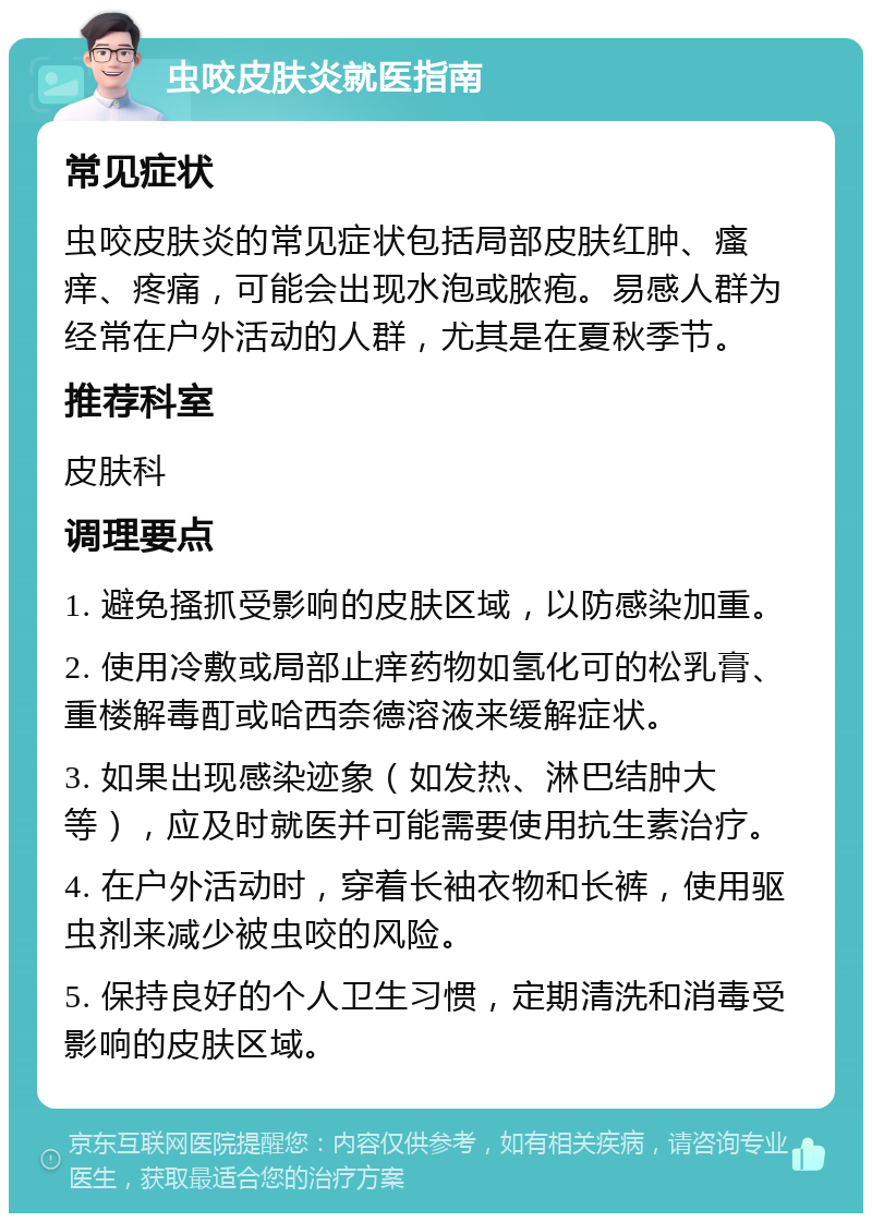 虫咬皮肤炎就医指南 常见症状 虫咬皮肤炎的常见症状包括局部皮肤红肿、瘙痒、疼痛，可能会出现水泡或脓疱。易感人群为经常在户外活动的人群，尤其是在夏秋季节。 推荐科室 皮肤科 调理要点 1. 避免搔抓受影响的皮肤区域，以防感染加重。 2. 使用冷敷或局部止痒药物如氢化可的松乳膏、重楼解毒酊或哈西奈德溶液来缓解症状。 3. 如果出现感染迹象（如发热、淋巴结肿大等），应及时就医并可能需要使用抗生素治疗。 4. 在户外活动时，穿着长袖衣物和长裤，使用驱虫剂来减少被虫咬的风险。 5. 保持良好的个人卫生习惯，定期清洗和消毒受影响的皮肤区域。