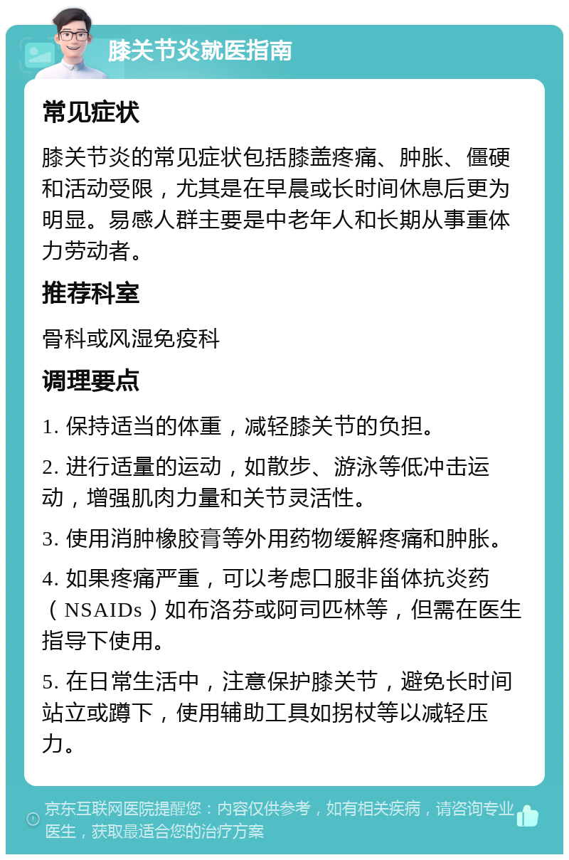 膝关节炎就医指南 常见症状 膝关节炎的常见症状包括膝盖疼痛、肿胀、僵硬和活动受限，尤其是在早晨或长时间休息后更为明显。易感人群主要是中老年人和长期从事重体力劳动者。 推荐科室 骨科或风湿免疫科 调理要点 1. 保持适当的体重，减轻膝关节的负担。 2. 进行适量的运动，如散步、游泳等低冲击运动，增强肌肉力量和关节灵活性。 3. 使用消肿橡胶膏等外用药物缓解疼痛和肿胀。 4. 如果疼痛严重，可以考虑口服非甾体抗炎药（NSAIDs）如布洛芬或阿司匹林等，但需在医生指导下使用。 5. 在日常生活中，注意保护膝关节，避免长时间站立或蹲下，使用辅助工具如拐杖等以减轻压力。