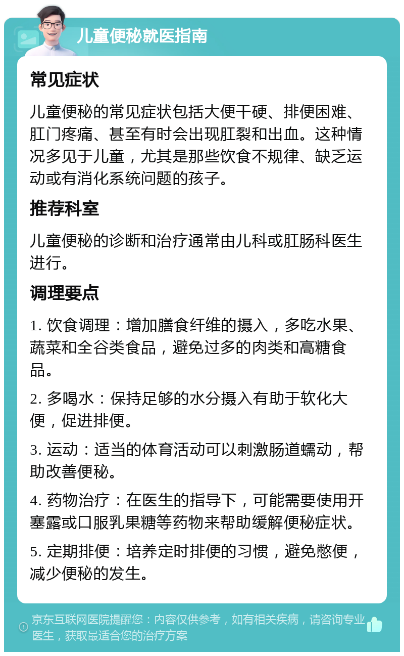 儿童便秘就医指南 常见症状 儿童便秘的常见症状包括大便干硬、排便困难、肛门疼痛、甚至有时会出现肛裂和出血。这种情况多见于儿童，尤其是那些饮食不规律、缺乏运动或有消化系统问题的孩子。 推荐科室 儿童便秘的诊断和治疗通常由儿科或肛肠科医生进行。 调理要点 1. 饮食调理：增加膳食纤维的摄入，多吃水果、蔬菜和全谷类食品，避免过多的肉类和高糖食品。 2. 多喝水：保持足够的水分摄入有助于软化大便，促进排便。 3. 运动：适当的体育活动可以刺激肠道蠕动，帮助改善便秘。 4. 药物治疗：在医生的指导下，可能需要使用开塞露或口服乳果糖等药物来帮助缓解便秘症状。 5. 定期排便：培养定时排便的习惯，避免憋便，减少便秘的发生。