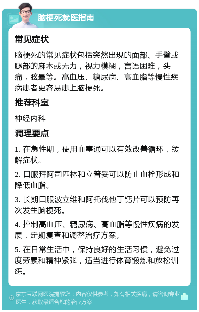 脑梗死就医指南 常见症状 脑梗死的常见症状包括突然出现的面部、手臂或腿部的麻木或无力，视力模糊，言语困难，头痛，眩晕等。高血压、糖尿病、高血脂等慢性疾病患者更容易患上脑梗死。 推荐科室 神经内科 调理要点 1. 在急性期，使用血塞通可以有效改善循环，缓解症状。 2. 口服拜阿司匹林和立普妥可以防止血栓形成和降低血脂。 3. 长期口服波立维和阿托伐他丁钙片可以预防再次发生脑梗死。 4. 控制高血压、糖尿病、高血脂等慢性疾病的发展，定期复查和调整治疗方案。 5. 在日常生活中，保持良好的生活习惯，避免过度劳累和精神紧张，适当进行体育锻炼和放松训练。