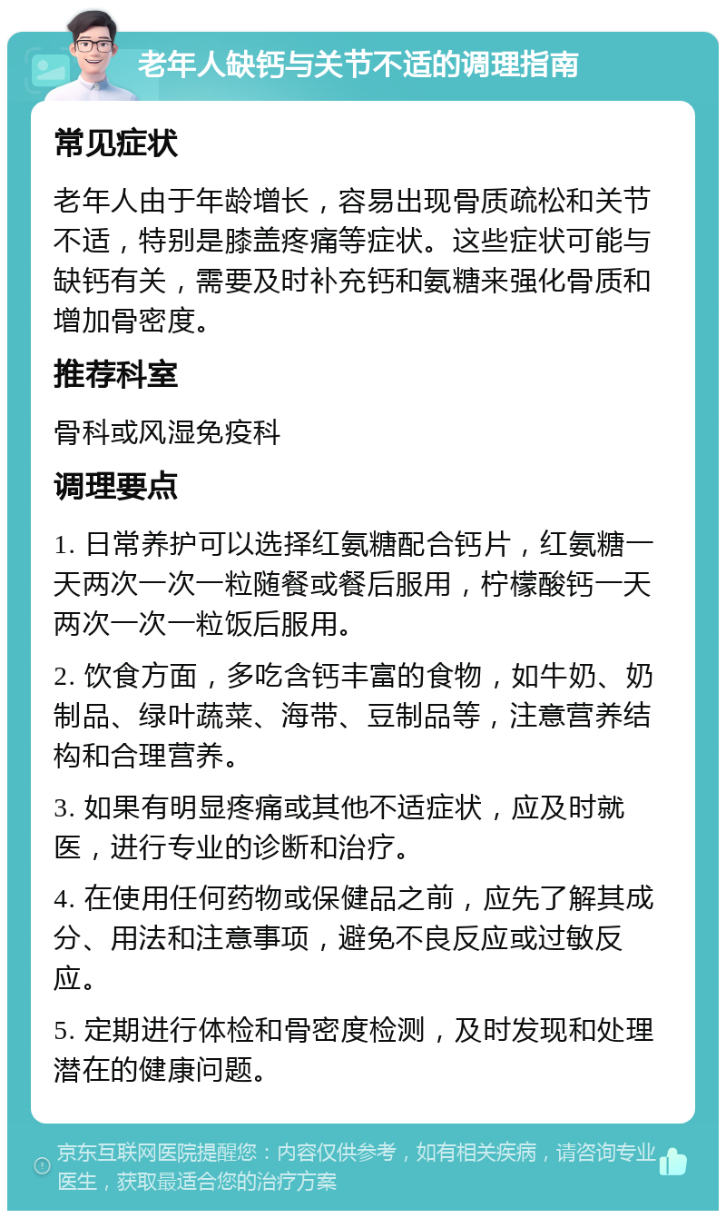 老年人缺钙与关节不适的调理指南 常见症状 老年人由于年龄增长，容易出现骨质疏松和关节不适，特别是膝盖疼痛等症状。这些症状可能与缺钙有关，需要及时补充钙和氨糖来强化骨质和增加骨密度。 推荐科室 骨科或风湿免疫科 调理要点 1. 日常养护可以选择红氨糖配合钙片，红氨糖一天两次一次一粒随餐或餐后服用，柠檬酸钙一天两次一次一粒饭后服用。 2. 饮食方面，多吃含钙丰富的食物，如牛奶、奶制品、绿叶蔬菜、海带、豆制品等，注意营养结构和合理营养。 3. 如果有明显疼痛或其他不适症状，应及时就医，进行专业的诊断和治疗。 4. 在使用任何药物或保健品之前，应先了解其成分、用法和注意事项，避免不良反应或过敏反应。 5. 定期进行体检和骨密度检测，及时发现和处理潜在的健康问题。