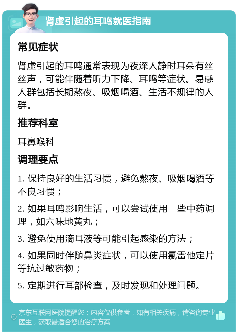 肾虚引起的耳鸣就医指南 常见症状 肾虚引起的耳鸣通常表现为夜深人静时耳朵有丝丝声，可能伴随着听力下降、耳鸣等症状。易感人群包括长期熬夜、吸烟喝酒、生活不规律的人群。 推荐科室 耳鼻喉科 调理要点 1. 保持良好的生活习惯，避免熬夜、吸烟喝酒等不良习惯； 2. 如果耳鸣影响生活，可以尝试使用一些中药调理，如六味地黄丸； 3. 避免使用滴耳液等可能引起感染的方法； 4. 如果同时伴随鼻炎症状，可以使用氯雷他定片等抗过敏药物； 5. 定期进行耳部检查，及时发现和处理问题。