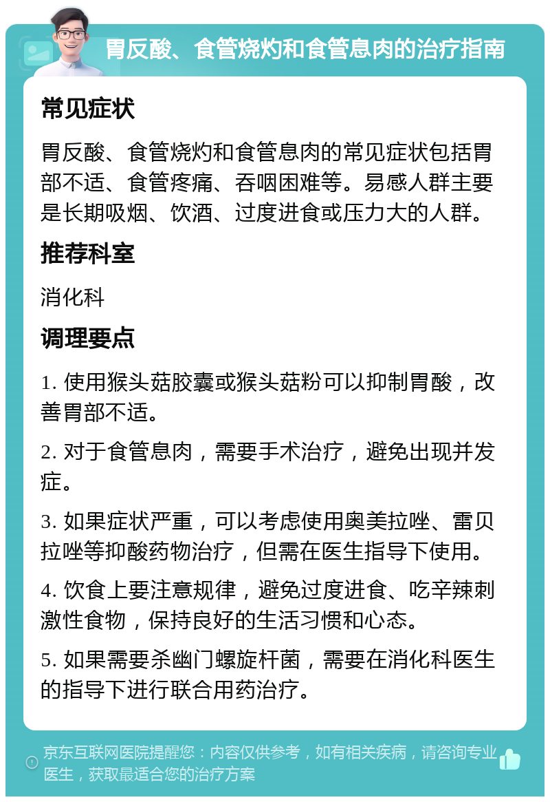 胃反酸、食管烧灼和食管息肉的治疗指南 常见症状 胃反酸、食管烧灼和食管息肉的常见症状包括胃部不适、食管疼痛、吞咽困难等。易感人群主要是长期吸烟、饮酒、过度进食或压力大的人群。 推荐科室 消化科 调理要点 1. 使用猴头菇胶囊或猴头菇粉可以抑制胃酸，改善胃部不适。 2. 对于食管息肉，需要手术治疗，避免出现并发症。 3. 如果症状严重，可以考虑使用奥美拉唑、雷贝拉唑等抑酸药物治疗，但需在医生指导下使用。 4. 饮食上要注意规律，避免过度进食、吃辛辣刺激性食物，保持良好的生活习惯和心态。 5. 如果需要杀幽门螺旋杆菌，需要在消化科医生的指导下进行联合用药治疗。