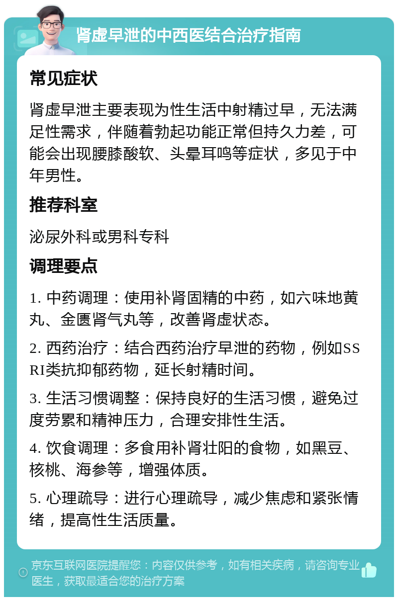 肾虚早泄的中西医结合治疗指南 常见症状 肾虚早泄主要表现为性生活中射精过早，无法满足性需求，伴随着勃起功能正常但持久力差，可能会出现腰膝酸软、头晕耳鸣等症状，多见于中年男性。 推荐科室 泌尿外科或男科专科 调理要点 1. 中药调理：使用补肾固精的中药，如六味地黄丸、金匮肾气丸等，改善肾虚状态。 2. 西药治疗：结合西药治疗早泄的药物，例如SSRI类抗抑郁药物，延长射精时间。 3. 生活习惯调整：保持良好的生活习惯，避免过度劳累和精神压力，合理安排性生活。 4. 饮食调理：多食用补肾壮阳的食物，如黑豆、核桃、海参等，增强体质。 5. 心理疏导：进行心理疏导，减少焦虑和紧张情绪，提高性生活质量。